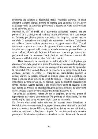 problema de sciatica a piciorului stang, resimtita dureros, in mod
deosebit la pulpa stanga. Pentru ca lucrase deja cu mine, i-a fost usor
sa ajunga rapid la tensiunea pe care nu o accepta in viata si care cauta
sa se elibereze astfel.
Patronul ei, sef al PME si o adevarata caricatura paterna era pe
punctual de a o obliga sa-si schimbe modul de lucru si sa o constranga
sa formeze pe cineva pentru a o asista, in timp ce, pentru motive
multiple (si temeri) ea era cumplit de autonoma si solitara. Tensiunea
s-a eliberat intr-o sedinta pentru ca a acceptat acesta idee. Totusi
tensiunea a reusit sa treaca de genunchi (acceptare), s-a deplasat
imediat spre coapsa si sold pentru ca si-a dat seama ca patronul incerca
sa o tradeze, el voia de fapt s-o inlocuiasca cu o alta persoana care
parea mai usor de manevrat. A trebuit sa mai ducem o munca de
eliberare a soldului, atat pe plan fizic cat si psihic.
Daca tensiunea se manifesta la pulpa dreapta, e in legatura cu
dinamica Yin. Ma gandesc la cazul Claudiei care ma consultase deja pe
alte probleme si care a venit sa ma vada pentru o tensiune de tip sciatic
la piciorul drept si in mod deosebit pe traiectoria de sub genunchi. I-am
explicat, lucrand cu corpul si energiile ei, semnificatia posibila a
acestei dureri. A inceput imediat sa planga usurel si mi-a explicat ca
traia o situatie chiar dificila la locul de munca. Trebuia sa ia o decizie
importanta pentru cariera sa, cu presiuni deloc neglijabile exercitate de
firma (mama). Acesta decizie ii era totusi foarte greu de acceptat si de
luat pentru ca trebuia sa abandoneze, prin aceasta decizie, pe cineva pe
care-l proteja si care avea sa sufere mult dupa plecarea ei.
Tot ceea ce inseamna partea de jos a corpului, piciorele, poate fi
reprezentat in schema care urmeza. Ne permite sa vizualizam, intr-un
mod simplu, ceea ce se intampla aici si cum se intampla.
De fiecare data cand traim tensiuni in aceasta parte inferioara a
corpului, acestea sunt semnul ca, raportarea noastra in relatiile cu altul
(dorinta, vointa, imposibilitate, incapacitate, frica) sau cu noi insine,
traim o tensiune echivalenta, legata fie de incapacitatea noastra
presupusa, fie de o incapacitate venita din exterior. Suntem in fata unei

37

 