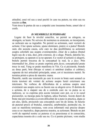 atitudini, unui rol sau a unei pozitii in care nu putem, nu stim sau nu
reusim sa fim.
Vom trece la partea de sus a corpului care inseamna brate, umeri dar si
ceafa.
D/ MEMBRELE SUPERIOARE
Legate de bust la nivelul umerilor, ne permit sa atingem, sa
strangem, sa luam. Ne servesc de asemenea sa aruncam, sa inconjuram,
sa sufocam sau sa ingradim. Ne permit sa actionam, sunt vectorii de
actiune. Cine spune actiune, spune dominare, putere si a putea! Bratele
sunt, din aceasta cauza, cele care ne dau posibilitatea sa actionam
asupra celorlalti sau asupra evenimentelor, chiar de a judeca (bratul
legii) sau de a taia, deci, prin extensie, de a alege. Putem, datorita lor,
sa protejam, sa aparam si sa ne aparam. Ca vector al actiunii si alegerii,
bratele permit trecerea de la conceptual la real, la a face. Prin
intermediul lor, fiinta se poate exprima prin facut, conceptualul poate
trece in real, Yang se poate manifesta in Yin. Ca si picioarele, bratele
au doua parti, brat (biceps si umar) si antebrat (radius si cubitus),
separate de trei articulatii principale, umar, cot si inceietura mainii. Se
termina printr-o piesa de maestru: mana.
Durerile, ranile sau tensiunile pe care le avem in brate sunt semnul ca
traim tensiuni ale vointei de actiune asupra lumii exterioare sau
interioare. Ne vorbesc de dificultatea de a actiona asupra unui
eveniment sau asupra cuiva sa facem sau sa alegem ceva. O dorinta de
a actiona, de a stapani sau de a controla care nu va putea sa se
realizeze, se va exprima prin aceste tensiuni care pot, ca si in cazul
picioarelor, sa mearga pana la ruptura, adica fractura. Aceste dureri de
brate mai pot insemna ca avem dificultati de a pune in practica, dupa ce
am ales, ideile, proiectele sau conceptele care tin de inima. In functie
de punctul precis al bratului, umarului, antebratului, pumnului etc, in
care se manifesta tensiunea, vom avea informatii mai precise despre
ceea ce ne impiedica, dupa parerea noastra, sa actionam. Bratele ne pot
vorbi de raportul nostru cu puterea si cu posesiunea si in consecinta,
capacitatea noastra de a ceda sau nu. Ca si pentru picioare, vom studia

38

 