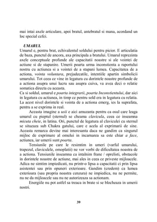 mai intai axele articulare, apoi bratul, antebratul si mana, acordand un
loc special cefei.
UMARUL
Umarul e, pentru brat, echivalentul soldului pentru picior. E articulatia
de baza, punctul de ancora, axa principala a bratului. Umarul reprezinta
axele conceptuale profunde ale capacitatii noastre si ale vointei de
actiune si de stapanire. Umerii poarta urma inconstienta a raportului
nostru cu actiunea si a vointei de a stapani lumea. Capacitatea de a
actiona, vointa voluntara, prejudecatile, intentiile apartin simbolicii
umarului. Tot ceea ce vine in legatura cu dorintele noastre profunde de
a actiona asupra unui lucru sau asupra cuiva, va avea deci o relatie
somatica directa cu aceasta.
Ca si soldul, umarul e poarta integrarii, poarta Inconstientului, dar aici
in legatura cu actiunea, in timp ce pentru sold era in legatura cu relatia.
La acest nivel dorintele si vointa de a actiona emerg, ies la suprafata,
pentru a se exprima in real.
Aceasta imagine a usii e aici amuzanta pentru ca osul care leaga
umarul cu pieptul (sternul) se cheama clavicula, ceea ce inseamna
micuta cheie, in latina. Ori, punctul de legatura al claviculei cu sternul
se situeaza sub Chakra gatului, care e acela al exprimarii de sine.
Aceasta remarca devine mai interesanta daca ne gandim ca singurul
mijloc de exprimare al omului in incarnarea sa este chiar a face,
actiunea, iar umerii sunt poarta.
Tensiunile pe care le resimtim in umeri (varful umarului,
trapezul, claviculele, omoplatii) ne vor vorbi de dificultatea noastra de
a actiona. Tensiunile inseamna ca intalnim frane / oprelisti, obstacole
in dorintele noastre de actiune, mai ales in ceea ce priveste mijloacele.
Adica ne simtim impiedicati, nu printr-o lipsa a capacitatii ci prin lipsa
asistentei sau prin opuneri exterioare. Gandim (credem) ca lumea
exterioara (sau propria noastra cenzura) ne impiedica, nu ne permite,
nu ne da mijloacele sau nu ne autorizeaza sa actionam.
Energiile nu pot astfel sa treaca in brate si se blocheaza in umerii
nostri.

39

 
