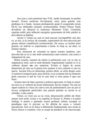 Asa cum a scris prietenul meu T.M., medic homeopat, in prefata
lucrarii: Pentru medicina Occidentala, orice teren genetic este
predispus la o boala. Aceasta predispozitie poate fi congenitala (teren
HLA) sau dobandita (mutatie cromozomiala). Pentru Orient, boala
dovedeste un obstacol in realizarea Drumului Vietii. Constiinta
exprima astfel, prin tulburari energetice generatoare de boli, piedici in
dezvoltarea sa deplina.
Aceste 2 viziuni nu sunt in mod necesar incompatibile mai ales
ca, se stie, ca la soricei, de exemplu, experientele de stres provocat pot
genera alterari (modificari) cromozomiale. De aceea, cu acelasi teren
genetic, un individ va experimenta o boala, in timp ce, un altul, va
ramane sanatos.
Este interesant de constatat ca epoca noastra moderna, care
dezvolta din ce in ce mai mult comunicarea catre exterior, este aceea a
indepartarii de sine.
Stiinta noastra, oamenii de stiinta si politicienii care vor sa stie sa
stapaneasca totul, sunt in mod dramatic inspaimantati imediat ce li se
vorbeste despre om sau umanism. Evitam si fugim de aceste
dimensiuni pe care nu le putem nici numara si nici controla si care ne
sperie. Aceasta frica ne determina, printre altele, sa citim despre secte
si numerosi terapeuti guru, prea-fericiti, sa ne avantam intr-un domeniu
putin cunoscut si atat de vast in care totul si orice poate fi spus sau
facut.
Aceasta stare de fapt a generat o psihoza agravanta, in timp ce astazi,
tot ceea ce se vorbeste de aceste dimensiuni, devine suspect. Nu este un
raport realizat in viteza (in cateva ore) de parlamentarii care nu pot sa
invoce competente particulare care puteau permite ca acesta sa se
schimbe, ci din contra.
Totusi, ca vrem sau ca nu vrem, dimensiunile subtile ale fiinte
umane sunt acolo, exista si se exprima in fiecare zi. Pentru a le putea
intelege si pentru a patrunde sensul profund, trebuie acceptat ca
paradigma care le priveste sa fie diferita de aceea a viziunii
mecaniciste. Este ca in fizica si diferentele fundamentale care exista in
fizica clasica si cuantica. Una se ocupa de ponderal si de macroscopic

4

 