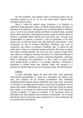 Nu toti cerebralii, care gandesc mult si actioneaza putin, ma vor
contrazice pentru ca ei au, in cea mai mare parte, trapezii foarte
incordati, durerosi chiar.
Daca e vorba de umarul stang, tensiunea e in legatura cu
simbolica Yang (paterna) si daca e vorba de umarul drept e in relatie cu
dinamica Yig (materna). Ma gandesc aici in mod deosebit la Marilyne
care a venit sa ma consulte pentru probleme la umarul drept, acuzand
dureri foarte puternice. Intrevederea noastra a adus la lumina faptul ca
traversa o perioada foarte dificila din cauza fiicei sale. Aceasta, cam
iresponsabila sa spunem, a deschis o sala de gimnastica si de dans
pentru care a cerut bani mamei sale. Din nefericire inconstienta + criza
economica au dus la serioase dificultati. Marilyne care voia sa
recupereze sau macar sa protejeze fondurile sale, isi dorea de mai
multe luni ca fiica sa sa inceteze aceasta activitate. Dar legal, nu putea
face nimic, nefiind girantul. Nu mai avea nici o putere asupra fiicei
sale, adica sa o oblige sa inceteze activitatea. S-a simtit deci blocata si
nu putea face nimic pentru ca lumea exterioara (legislatie, contracte,
fiica) o impiedicau, nu-i permiteau sa o faca. Totul s-a reunit astfel
incat umarul drept s-a blocat si i-au produs suferinta, a declansat o
periartrita la umarul drept care exprima foarte clar mesajul si ii
permitea in acelasi timp sa evacueze tensiunea traita, sub forma durerii.
COTUL
A doua articulatie legata de umar prin brat, cotul reprezinta
echivalentul genunchiului. E vorba de o articulatie care pliaza, care
lasa, care cedeaza. El da bratului posibilitatea unei mobilitati
multidirectionale largind aceasta mobilitate spre toate axele: orizontala
si verticala, cu exceptia pozitiei inapoi, invers fata de genunchi care se
pliaza doar inapoi. Dificultatea de a ceda in fata unei vointe de actiune
prea rigide, se va resimti la nivelul acestei articulatii. Cotul reprezinta
“poarta acceptarii” in raport cu actiunea. E de asemenea vorba de
articulatia care face legatura intre constient si inconstient, fie in sensul
densificarii (de la inconstient spre constient) fie in sensul eliberarii (de
la constient spre inconstient).

40

 