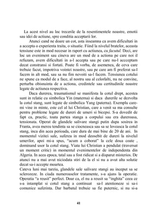 La acest nivel au loc trecerile de la resentimentele noastre, emotii
sau idei de actiune, spre conditia acceptarii lor.
Atunci cand ne doare un cot, asta inseamna ca avem dificultati in
a accepta o experienta traita, o situatie. Fiind la nivelul bratelor, aceasta
tensiune este in mod necesar in raport cu actiunea, cu facutul. Deci, are
loc un eveniment sau cineva are un mod de a actiona pe care noi il
refuzam, avem dificultati in a-l accepta sau pe care nu-l accceptam
decat constransi si fortati. Poate fi vorba, de asemenea, de ceva care
trebuie facut, impotriva vointei noastre, sau pe care am fi preferat sa-l
facem in alt mod, sau sa nu fim nevoiti sa-l facem. Tensiunea cotului
ne spune ca modul de a face, al nostru sau al celorlalti, nu ne convine,
perturba obisnuinta de a actiona, credintele sau certitudinile noastre
legate de actiunea respectiva.
Daca durerea, traumatismul se manifesta la cotul drept, acestea
sunt in relatie cu simbolica Yin (materna) si daca durerile se dezvolta
la cotul stang, sunt legate de simbolica Yang (paterna). Exemplu caremi vine in minte, este cel al lui Christian, care a venit sa ma consulte
pentru probleme legate de dureri de umeri si bicepsi. S-a dovedit de
fapt ca, practic, toata partea stanga a corpului sau era dureroasa,
tensionata. Operat de glandele salivare stangi putin dupa sosirea in
Franta, avea mereu tendinta sa se ciocneasca sau sa se loveasca la cotul
stang, inca din acea perioada, care dura de mai bine de 20 de ani. In
momentul vizitei sale, suferea in mod deosebit de dureri la nivelul
umerilor, apoi mi-a spus, “acum a coborat” la cele doua coate ,
dominand usor la cotul stang. Viata lui Christian a pendulat (traversat
un moment critic) in momentul evenimentelor de independenta din
Algeria. In acea epoca, tatal sau a fost ridicat si a disparut misterios. De
atunci nu a mai avut niciodata stiri de la el si nu a avut alta solutie
decat sa-i accepte moartea.
Cateva luni mai tarziu, glandele sale salivare stangi au inceput sa se
sclerozeze. In ciuda numeroaselor tratamente, s-a ajuns la operatie.
Operatia “a reusit” perfect. Doar ca, el nu a reusit sa “inghita” ceea ce
s-a intamplat si cotul stang a continuat sa-l atentioneze si sa-i
comunice suferinta. Dar barbatul trebuie sa fie puternic, si nu si-a

41

 