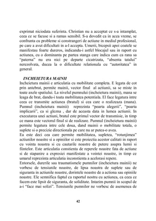 exprimat niciodata suferinta. Christian nu a acceptat ce s-a intamplat,
ceea ce se facuse si a ramas sensibil. S-a dovedit ca in acea vreme, se
confrunta cu probleme si constrangeri de actiune in mediul profesional,
pe care a avut dificultati in a-l accepta. Umerii, bicepsii apoi coatele se
manifestau foarte dureros, indicandu-i astfel blocajul sau in raport cu
actiunea, cu o dominanta pe partea stanga care indica cum ca rana sa
“paterna” nu era nici pe departe cicatrizata, “absenta tatalui”
nerezolvata, ducea la o dificultate relationala cu “autoritatea” in
general.
INCHEIETURA MAINII
Incheietura mainii e articulatia cu mobilitate completa. E legata de cot
prin antebrat, permite mainii, vector final al actiunii, sa se miste in
toate axele spatiului. La nivelul pumnului (incheietura mainii), mana se
leaga de brat, dandu-i toata mobilitatea potentiala. El face legatura intre
ceea ce transmite actiunea (bratul) si cea care o realizeaza (mana).
Pumnul (incheietura mainii) reprezinta “poarta alegerii”, “poarta
implicarii”, ca si glezna , dar de aceasta data in lumea actiunii. In
executarea unei actiuni, bratul este primul vector de transmisie, in timp
ce mana este vectorul final si de realizare. Pumnul (incheietura mainii)
permite legatura intre cele doua, dand mainii o mobilitate totala, o
suplete si o precizie directionala pe care nu ar putea-o avea.
Ea este deci cea care permite mobilitatea, supletea, “rotunjimea”
actiunilor noastre si a opiniilor si este proiectia acestor calitati in raport
cu vointa noastra si cu cautarile noastre de putere asupra lumii si
fiintelor. Este articulatia constienta de reperele noastre fata de actiune
si de stapanire a expresiei manifestate a vointei noastre, in timp ce
umarul reprezinta articulatia inconstienta a acelorasi repere.
Entorsele, durerile sau traumatismele pumnilor (incheietura mainii) ne
vorbesc de tensiunile noastre, de lipsa noastra de suplete sau de
siguranta in actiunile noastre, dorintele noastre de a actiona sau opiniile
noastre. Ele semnifica faptul ca raportul nostru cu actiunea, ca ceea ce
facem este lipsit de siguranta, de soliditate. Intarim pumnii in scopul de
a-i “face mai solizi”. Tensiunile pumnilor ne vorbesc de asemenea de

42

 
