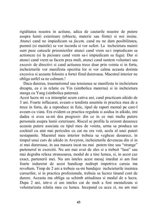 rigiditatea noastra in actiune, adica de cautarile noastre de putere
asupra lumii exterioare (obiecte, materie sau fiinte) si noi insine.
Atunci cand ne impiedicam sa facem, cand nu ne dam posibilitatea,
pumnii (si mainile) se vor incorda si vor suferi. La incheietura mainii
sunt puse catusele prizonierilor atunci cand vrem sa-i impiedicam sa
actioneze (si la picioare cand vrem sa-i impiedicam sa fuga). Dar si
atunci cand vrem sa facem prea mult, atunci cand suntem voluntari sau
excesiv de directivi si cand actiunea trece doar prin vointa si in forta,
incheieturile vor manifesta opozitia lor si vor calma aceasta dorinta
excesiva si aceasta folosire a fortei fiind dureroasa. Maestrul interior ne
obliga astfel sa ne calmam.!
Daca durerea, traumatismul sau tensiunea se manifesta in incheietura
dreapta, ea e in relatie cu Yin (simbolica materna) si in incheietura
stanga cu Yang (simbolica paterna).
Acest lucru mi s-a intamplat acum cativa ani, cand practicam aikido de
3 ani. Foarte inflacarat, aveam o tendinta anumita in practica mea de a
trece in forta, de a reproduce in fizic, tipul de raport mental pe care-l
aveam cu viata. Era evident ca practica regulata si asidua in aikido, imi
dadea si avea sa-mi dea progresiv din ce in ce mai multa putere
personala asupra lumii exterioare. Riscul se profila la orizont deoarece
aceasta putere asociata cu tipul meu de vointa, urma sa produca un
cocktail cu atat mai periculos cu cat nu era voit, acela al unei puteri
nestapanite. Maestrul meu interior trebuia sa vegheze deoarece, in
timpul unui curs de aikido in Aveyron, incheieturile deveneau din zi in
zi mai dureroase, in asa masura incat nu mai putem tine sau “strange”
partenerul in exercitii. Nu am mai avut de ales si a trebuit “lasa” sau
mai degraba relaxa stransoarea, modul de a tine lumea, si, in acest caz
exact, partenerii mei. Nu am inteles acest mesaj imediat si am fost
foarte indurerat de acest handicap nedrept impotriva caruia ma
revoltam. Timp de 2 ani a trebuie sa-mi bandajez incheieturile inaintea
cursurilor, si in practica profesionala, trebuia sa lucrez tinand cont de
durere. Aceasta ma obliga sa schimb atitudinea si modul de a lucra.
Dupa 2 ani, intr-o zi am inteles cat de mult a fost mentalizata si
voluntarizata relatia mea cu lumea. Incepand cu acea zi, nu am mai

43

 