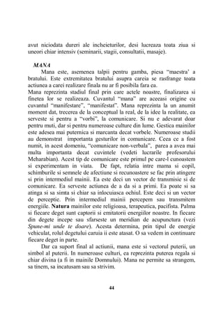 avut niciodata dureri ale incheieturilor, desi lucreaza toata ziua si
uneori chiar intensiv (seminarii, stagii, consultatii, masaje).
MANA
Mana este, asemenea talpii pentru gamba, piesa “maestra’ a
bratului. Este extremitatea bratului asupra careia se rasfrange toata
actiunea a carei realizare finala nu ar fi posibila fara ea.
Mana reprezinta stadiul final prin care actele noastre, finalizarea si
finetea lor se realizeaza. Cuvantul “mana” are aceeasi origine cu
cuvantul “manifestare”, “manifestat”. Mana reprezinta la un anumit
moment dat, trecerea de la conceptual la real, de la idee la realitate, ea
serveste si pentru a “vorbi”, la comunicare. Si nu e adevarat doar
pentru muti, dar si pentru numeroase culture din lume. Gestica mainilor
este adesea mai puternica si marcanta decat vorbele. Numeroase studii
au demonstrat importanta gesturilor in comunicare. Ceea ce a fost
numit, in acest domeniu, “comunicare non-verbala”, parea a avea mai
multa importanta decat cuvintele (vedeti lucrarile profesorului
Meharabian). Acest tip de comunicare este primul pe care-l cunoastem
si experimentam in viata. De fapt, relatia intre mama si copil,
schimburile si semnele de afectiune si recunoastere se fac prin atingere
si prin intermediul mainii. Ea este deci un vector de transmisie si de
comunicare. Ea serveste actiunea de a da si a primi. Ea poate si sa
atinga si sa simta si chiar sa inlocuiasca ochiul. Este deci si un vector
de perceptie. Prin intermediul mainii percepem sau transmitem
energiile. Natura mainilor este religioasa, terapeutica, pacifista. Palma
si fiecare deget sunt captorii si emitatorii energiilor noastre. In fiecare
din degete incepe sau sfarseste un meridian de acupunctura (vezi
Spune-mi unde te doare). Acesta determina, prin tipul de energie
vehiculat, rolul degetului caruia ii este atasat. O sa vedem in continuare
fiecare deget in parte.
Dar ca suport final al actiunii, mana este si vectorul puterii, un
simbol al puterii. In numeroase culturi, ea reprezinta puterea regala si
chiar divina (a fi in mainile Domnului). Mana ne permite sa strangem,
sa tinem, sa incatusam sau sa strivim.

44

 