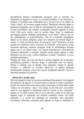 decodificam datorita meridianului energetic care se termina sau
debuteaza in degetul in cauza. Ca element periferic si de finalizare a
actiunii, el permite usor individului de a se servi de el ca mijloc de
“feed - back”, de revenire asupra actiunii. Multumita fiecarui deget si
punctelor energetice care se afla la extremitatile lor, putem stimula sau
evacua inconstient, dar eficace, eventualele tensiuni regasite la acest
nivel. Din acest motiv, sunt in acelasi timp, locul si mijloacele
privilegiate pentru multiple neinsemnate “acte ratate” zilnice care ne
par intamplatoare si nesemnificative. Dar nu e niciodata intamplator
faptul ca ne taiem, intepam, julim sau scrantim un anumit deget al
mainii. E vorba, de fiecare data, de un proces “usor” dar precis, al unei
cautari de exprimare sau/si evacuare al tensiunii. Acest proces poate
functiona deoarece, punctul energetic situat la extremitatea fiecarui
deget, este si un “punct sursa” sau “punct al primaverii”. Este punctul
renasterii potentiale a energiei, datorita careia poate aparea o noua
dinamica sau prin care, vechea dinamica se poate “reincarca” si sa-si
schimbe polaritatea.
Propun aici doar, asa cum am facut si pentru degetele de la picioare,
semnificatia globala a fiecarui deget si suferintele care vor aparea.
Pentru a intelege mai in detaliu toata dinamica situata in spatele
acesteia, e suficient sa revedeti Spune-mi, in partea dedicata
meridianului energetic exact care soseste in degetul respectiv, caruia ii
imprima dinamica sa generala.
DEGETUL MARE (dm)
Dm este degetul in care se termina meridianul Plamanului. Este degetul
de protectie, de aparare si al reactivitatii in raport cu lumea exterioara.
Copiii stiu foarte bine acest lucru atunci cand spun, in toate tarile lumii
”pouce, eu ma opresc / piua ” sau “piua, eu nu mai joc”, sau atunci
cand isi sug degetul in momentul cand au nevoie sa fie “asigurati”.
Faptul ca, in zilele noastre, din ce in ce mai des, copiii nu isi mai sug
degetul mare si aratatorul sau inelarul semnifica foarte clar lipsa
reperelor si a nevoii lor profunde de securitate. Dm reprezinta
securitatea exterioara, protectia prin aparare in timp ce aratatorul si

46

 