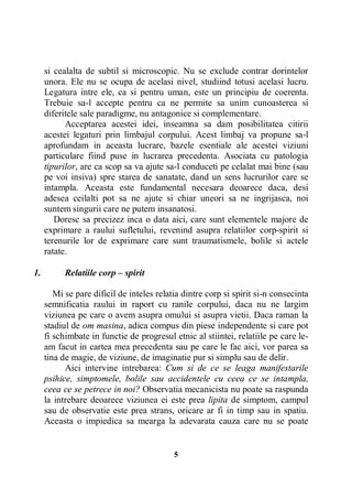 si cealalta de subtil si microscopic. Nu se exclude contrar dorintelor
unora. Ele nu se ocupa de acelasi nivel, studiind totusi acelasi lucru.
Legatura intre ele, ca si pentru uman, este un principiu de coerenta.
Trebuie sa-l accepte pentru ca ne permite sa unim cunoasterea si
diferitele sale paradigme, nu antagonice si complementare.
Acceptarea acestei idei, inseamna sa dam posibilitatea citirii
acestei legaturi prin limbajul corpului. Acest limbaj va propune sa-l
aprofundam in aceasta lucrare, bazele esentiale ale acestei viziuni
particulare fiind puse in lucrarea precedenta. Asociata cu patologia
tipurilor, are ca scop sa va ajute sa-l conduceti pe celalat mai bine (sau
pe voi insiva) spre starea de sanatate, dand un sens lucrurilor care se
intampla. Aceasta este fundamental necesara deoarece daca, desi
adesea ceilalti pot sa ne ajute si chiar uneori sa ne ingrijasca, noi
suntem singurii care ne putem insanatosi.
Doresc sa precizez inca o data aici, care sunt elementele majore de
exprimare a raului sufletului, revenind asupra relatiilor corp-spirit si
terenurile lor de exprimare care sunt traumatismele, bolile si actele
ratate.
1.

Relatiile corp – spirit
Mi se pare dificil de inteles relatia dintre corp si spirit si-n consecinta
semnificatia raului in raport cu ranile corpului, daca nu ne largim
viziunea pe care o avem asupra omului si asupra vietii. Daca raman la
stadiul de om masina, adica compus din piese independente si care pot
fi schimbate in functie de progresul etnic al stiintei, relatiile pe care leam facut in cartea mea precedenta sau pe care le fac aici, vor parea sa
tina de magie, de viziune, de imaginatie pur si simplu sau de delir.
Aici intervine intrebarea: Cum si de ce se leaga manifestarile
psihice, simptomele, bolile sau accidentele cu ceea ce se intampla,
ceea ce se petrece in noi? Observatia mecanicista nu poate sa raspunda
la intrebare deoarece viziunea ei este prea lipita de simptom, campul
sau de observatie este prea strans, oricare ar fi in timp sau in spatiu.
Aceasta o impiedica sa mearga la adevarata cauza care nu se poate

5

 