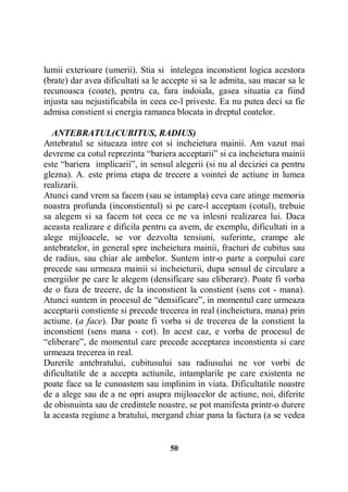 lumii exterioare (umerii). Stia si intelegea inconstient logica acestora
(brate) dar avea dificultati sa le accepte si sa le admita, sau macar sa le
recunoasca (coate), pentru ca, fara indoiala, gasea situatia ca fiind
injusta sau nejustificabila in ceea ce-l priveste. Ea nu putea deci sa fie
admisa constient si energia ramanea blocata in dreptul coatelor.
ANTEBRATUL(CUBITUS, RADIUS)
Antebratul se situeaza intre cot si incheietura mainii. Am vazut mai
devreme ca cotul reprezinta “bariera acceptarii” si ca incheietura mainii
este “bariera implicarii”, in sensul alegerii (si nu al deciziei ca pentru
glezna). A. este prima etapa de trecere a vointei de actiune in lumea
realizarii.
Atunci cand vrem sa facem (sau se intampla) ceva care atinge memoria
noastra profunda (inconstientul) si pe care-l acceptam (cotul), trebuie
sa alegem si sa facem tot ceea ce ne va inlesni realizarea lui. Daca
aceasta realizare e dificila pentru ca avem, de exemplu, dificultati in a
alege mijloacele, se vor dezvolta tensiuni, suferinte, crampe ale
antebratelor, in general spre incheietura mainii, fracturi de cubitus sau
de radius, sau chiar ale ambelor. Suntem intr-o parte a corpului care
precede sau urmeaza mainii si incheieturii, dupa sensul de circulare a
energiilor pe care le alegem (densificare sau eliberare). Poate fi vorba
de o faza de trecere, de la inconstient la constient (sens cot - mana).
Atunci suntem in procesul de “densificare”, in momentul care urmeaza
acceptarii constiente si precede trecerea in real (incheietura, mana) prin
actiune. (a face). Dar poate fi vorba si de trecerea de la constient la
inconstient (sens mana - cot). In acest caz, e vorba de procesul de
“eliberare”, de momentul care precede acceptarea inconstienta si care
urmeaza trecerea in real.
Durerile antebratului, cubitusului sau radiusului ne vor vorbi de
dificultatile de a accepta actiunile, intamplarile pe care existenta ne
poate face sa le cunoastem sau implinim in viata. Dificultatile noastre
de a alege sau de a ne opri asupra mijloacelor de actiune, noi, diferite
de obisnuinta sau de credintele noastre, se pot manifesta printr-o durere
la aceasta regiune a bratului, mergand chiar pana la factura (a se vedea

50

 
