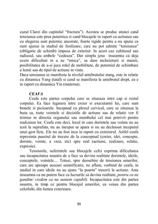 cazul Clarei din capitolul “fractura”). Acestea se produc atunci cand
tensiunea este prea puternica si cand blocajele in raport cu actiunea sau
cu alegerea sunt puternic ancorate, foarte rigide pentru a nu spune ca
sunt ajunse in stadiul de fosilizare, care nu pot admite “tensiunea”
(obligatie de schimb) impusa de exterior. In acest caz cubitusul sau
radiusul, sau ambele “cedeaza”. Dar simpla jena inseamna ca deja
avem dificultati in a ne “misca”, sa dam incheieturii si mainii,
posibilitatea de a-si juca rolul de mobilitate, de potential de schimbare
a lumii sau de tipul de actiune in viata.
Daca tensiunea se manifesta la nivelul antebratului stang, este in relatie
cu dinamica Yang (tatal) si cand se manifesta la antebratul drept, ea e
in raport cu dinamica Yin (materna).
CEAFA
Ceafa este partea corpului care se situeaza intre cap si restul
corpului. Ea face legatura intre creier si executantii lui, care sunt
bratele si picioarele. Incepand cu plexul cervical, care se situeaza la
baza sa, toate vointele si deciziile de actiune sau de relatie vor fi
trimise in directia organului sau membului cel mai potrivit pentru
realizarea lor. Ceafa este deci, locul in care dorintele sau vointa nu au
iesit la suprafata, nu au inceput sa apara si nu au declansat inceputul
unui gest fizic. Ele nu au fost inca in raport cu exteriorul. Astfel ceafa
reprezinta punctul de trecere de la conceptual (creier, idei, concepte,
dorinte, vointe, a vrea, etc) spre real (actiune, realizare, relatie,
expresie).
Tensiunile, suferintele sau blocajele cefei exprima dificultatea
sau incapacitatea noastra de a face sa devina realitate dorintele, ideile,
conceptele, vointele… Totusi, spre deosebire de tensiunea umerilor,
care are aproape aceeasi semnificatie, ne aflam, vorbind de ceafa, in
stadiul in care ideile nu au ajuns “la poarta” trecerii la actiune. Asta
inseamna ca nu putem face ca lucrurile sa devina realitate, pentru ca ne
gandim/ credem ca nu suntem capabili. Incapacitatea este din partea
noastra, in timp ce pentru blocajul umerilor, ea venea din partea
celorlalti, din lumea exterioara.

51

 