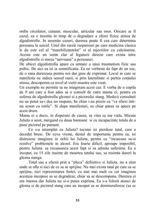 ordin circulator, cutanat, muscular, articular sau osos. Oricare ar fi
cazul, ea e insotita in timp de o degradare a sferei fizice atinsa de
algodistrofie. In anumite cazuri, durerea poate fi cea care determina
persoana la suicid. Unul din rarele raspunsuri pe care medicina clasica
le da este cel al “tranchilizantelor” si al injectiilor cu calcitonine.
Acesta este un semn clar al legaturii directe care exista intre
algodistrofie si starea “nervoasa” a persoanei.
De obicei algodistrofia apare ca urmare a unui traumatism fizic sau
psihic. De aici ea isi ia semnificatia. Ea ne vorbeste de fapt de un soc,
de o rana dureroasa pentru noi dar greu de exprimat. Locul in care se
manifesta ne indica sensul ranii, si prin lateralitate si partea corpului
atinsa, descoperim ce nivel al vietii noastre este vizat.
Un exemplu ne permite sa ne imaginam acest caz. E vorba de o copila
de 9 ani care a fost adus sa o consult de catre mama ei, pentru ca
suferea de algodistrofia gleznei si a piciorului stang. Medicii consultati
nu au putut sa-i dea un raspuns, ba chiar i-au prezis ca “va sfarsi intrun scaun cu rotile”. Si dupa manifestari, ea chiar parea sa apuce pe
acest drum.
Mama ei a decis, in disperare de cauza, sa vina sa ma vada. Micuta
Julieta a sosit, mergand cu doua bastoane si cu incapacitate totala de a
pune piciorul pe pamant.
Ce s-a intamplat cu Julieta? tocmai isi pierduse tatal, care a
decedat brusc. De ceva vreme, destul de importanta pentru ea, isi
distrusese imaginea in ochii lui Julieta, pentru ca “incarcase sa-si
rezolve” problemele in alcool. Era foarte dificil, aproape imposibil,
pentru Julieta. sa recunoasca acest fapt si sa admita suferinta. Ea a
inceput, cu 15 zile inainte de moartea tatalui sau, sa resimta dureri la
glezna stanga.
Tatal sau a sfarsit prin a “pleca” definitive si Julieta. nu a stiut
unde se afla si nici de ce sa se sprijine. Nu mai exista tatal pe care sa se
sprijine, nici reprezentarea fortei, cu atat mai mult cu cat imaginea
acestuia incepuse sa se degradeze, chiar sa se descompuna. Durerea ei
era imensa dar Julieta nu si-o putea exprima. Ea s-a folosit atunci de
glezna si de piciorul stang care au inceput sa se demineralizeze (sa se

53

 