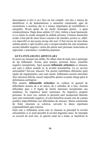 descompuna si ele) si sa-i faca un rau cumplit. Am dus o munca de
identificare si de dedramatizare a memoriei emotionale, apoi de
reconstruire a acesteia, dar si o munca importanta de reechilibrare a
energiilor. M-am ajutat de un medic homeopat pentru a ajuta
remineralizarea. Dupa doua sedinte (15 zile), Julieta a lasat bastoanele
si s-a intors la scoala mergand in ambele picioare. Uimirea doctorului
scolar a fost atat de mare incat a acuzat-o de simulare, pentru ca, altfel,
era imposibil sa mai poata merge din nou! A fost nevoie de inca doua
sedinte pentru a opri recidiva care a inceput imediat din ziua urmatoare
acestei atitudini negative venita din partea unei persoane insarcinata sa
reprezinte « autoritatea » (simbolica paterna).
GUTA /INFLAMATIA ARTICULARA
In acest caz mesajul este dublu. Ne aflam intai de toate intr-o patologie
de tip inflamator. Exista, prin urmare, prezenta furiei, emotiilor
negative neexprimate. Apoi aceasta inflamatie articulara se situeaza,
asa cum o indica numele ei, la nivelul articulatiilor. La ce servesc
articulatiile? Servesc miscarii. Ele permit mobilitatea diferitelor parti
rigide ale organismului, care sunt oasele. Inflamarea acestor articulatii
face miscarea dificila, uneori imposibila, pentru ca poate merge pana la
deformarea cartilajelor.
Prin urmare, inflamatiile articulare ne vorbesc in general de
dificultatea noastra de a ne misca, de a schimba, de a lasa. Aceasta
dificultate pare a fi legata de furiile interioare neexprimate sau
neadmise, fie impotriva lumii exterioare, fie impotriva propriei
persoane. In orice caz, suntem in prezenta unei incapacitati datorate
unei stari emotionale negative, al carei beneficiu ascuns este de a putea
justifica imposibilitatea sau dificultatea de miscare. Starea emotionala
de fond, structura sa colerica, serveste la darea reportarea
responsabilitatii spre exterior.
Guta este o inflamatie acuta care se situeaza in principal la nivelul
articulatiilor si in mod deosebit la nivelul degetului mare. Se intampla
ca excesul de acid uric, in special cand nu e tratat, se manifesta la

54

 