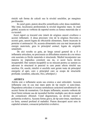 rinichi sub forma de calculi sau la nivelul urechilor, pe marginea
pavilionului.
In cazul gutei, putem descifra semnificatia celor doua modalitati.
Mai intai, localizarea preferentiala la nivelul degetului mare. In mod
global, aceasta ne vorbeste de raportul nostru cu lumea materiala dar si
cu tecutul.
Acest raport cu trecutul este intarit de originea uneori ereditara a
acestei inflamatii. A doua precizare vine de la originea frecventa a
acestei gute, uneori legata de obiciuirile alimentare, foarte incarcate in
proteine si aminoacizi. Or, aceasta alimentatie este cea mai incarcata de
energie materiala, grea in principiul animal, legata de originile
umanitatii.
De aici rezulta ca guta, pe langa sensul general de a fi o
inflamatie articulara, ne precizeaza ca dificultatea noastra de a ne misca
este asociata cu fricile materiala si structurale. Mediul inconjurator sau
materia ne impiedica constient sau nu, si acest lucru devine
insuportabil. Dar suntem incapabili sa ne miscam pentru ca suntem cu
adevarat in structural in punctul in care poate afecta rinichii sau
urechea. Or, oasele, rinichii si urechile sunt gerate toate de principiul
energetic al apei, care e principiul care se ocupa de structurile
profunde. (credinte, educatie, frici, arhetipuri.)
ARTRITA
Artrita este o inflamatie acuta sau cronica a unei articulatii. Aceasta
inflamatie este in cea mai mare parte de tip reactiv si auto-imun.
Degradarea articulara si osoasa semnaleaza caracterul autodistructiv ale
acestei forme de reumatism. Cat despre inflamatie, aceasta vorbeste de
focul furiei retinute sau de incendiul furiilor multiple care devin modul
de comunicare obisnuit. Cand degenereaza, ea devine uneori o
poliartrita evolutiva. Aceasta forma grava, de tip auto-imun, marcheaza
cu forta, semnul profund al maladiei. Putem descoperi acest sens in
capitolul urmator, consacrat poliartritei evolutive.

55

 