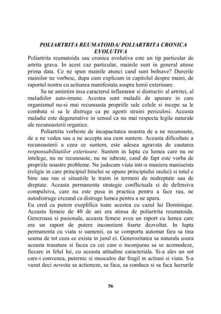 POLIARTRITA REUMATOIDA/ POLIARTRITA CRONICA
EVOLUTIVA
Poliartrita reumatoida sau cronica evolutiva este un tip particular de
artrita grava. In acest caz particular, mainile sunt in general atinse
prima data. Ce ne spun mainile atunci cand sunt bolnave? Durerile
mainilor ne vorbesc, dupa cum explicam in capitolul despre maini, de
raportul nostru cu actiunea manifestata asupra lumii exterioare.
Sa ne amintim insa caracterul inflamator si distructiv al artritei, al
maladiilor auto-imune. Acestea sunt maladii de aparare in care
organismul nu-si mai recunoasta propriile sale celule si incepe sa le
combata si sa le distruga ca pe agenti straini periculosi. Aceasta
maladie este degenerative in sensul ca nu mai respecta legile naturale
ale recunoasterii organice.
Poliartrita vorbeste de incapacitatea noastra de a ne recunoaste,
de a ne vedea sau a ne accepta asa cum suntem. Aceasta dificultate a
recunoasterii a ceea ce suntem, este adesea agravata de cautarea
responsabilitatilor exterioare. Suntem in lupta cu lumea care nu ne
intelege, nu ne recunoaste, nu ne iubeste, cand de fapt este vorba de
propriile noastre probleme. Ne judecam viata intr-o maniera maniseista
(religie in care principiul binelui se opune principiului raului) si totul e
bine sau rau si situatiile le traim in termeni de nedreptate sau de
dreptate. Aceasta permanenta strategie conflictuala si de defensiva
compulsiva, care nu este pusa in practica pentru a face rau, ne
autodistruge crezand ca distruge lumea pentru a ne apara.
Eu cred ca putem exeplifica toate acestea cu cazul lui Dominique.
Aceasta femeie de 40 de ani era atinsa de poliartrita reumatoida.
Generoasa si pasionala, aceasta femeie avea un raport cu lumea care
era un raport de putere inconstient foarte dezvoltat. In lupta
permanenta cu viata si oamenii, ea se comporta automat fara sa tina
seama de tot ceea ce exista in jurul ei. Generozitatea sa naturala usura
aceasta trasatura si facea ca cei care o inconjurau sa se acomodeze,
fiecare in felul lui, cu aceasta atitudine caracteriala. Si-a ales un sot
care-i convenea, puternic si musculos dar fragil in actiuni si viata. S-a
vazut deci nevoita sa actioneze, sa faca, sa conduca si sa faca lucrurile

56

 