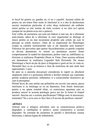 in locul lui pentru ca, gandea ea, el nu e capabil. Aceasta relatie de
putere nu era totusi bine traita in interiorul ei si a dus la declansarea
acestui reumatism particular al celor doua incheieturi ale ambelor
maini pentru ca este inainte de toate evolutiv si nu stim sa-l oprim
(asupra lui nu putem avea nici o putere).
Este vorba, de asemenea, asa cum am indicat si mai sus, de o afectiune
auto-imuna, adica de o afectiune in care organismul se distruge el
insusi pentru ca nu mai recunoaste propriile sale celule, pe care le
percepe ca celule inamice…Oare de ce organismul lui Dominique
credea ca celulele incheieturilor sale si ale mainilor sunt inamice?
Folosirea lor pervertita spre putere facea/determina ca partile corpului
sa devina daunatoare in sensul ca permiteau acestei femei
comportamente la randul lor daunatoare, pentru viata sa, stabilitatea sa,
fericirea si realizarea Propriului Drum in Viata. Oare aceasta utilizare
era daunatoare in realizarea Legendei Sale Personale. De atunci
Dominique a facut un pic de pace si dragostea a gasit un loc in viata sa.
Hazardul face ca ea sa traiasca o faza de remisiune de mai mule luni
(aproximativ 2 ani).
Se pare ca o anumita descarcare considerata in raport cu absolutul
stapaneste totul si o gestionare diferita a furiilor retinute sau exprimate
permit scaderea presiunii, inflamatiei si a consecintelor distructive pe
care le presupune.
Primul lucru de care artrita sau poliartrita are nevoie este pacea, pacea
interioara si sa inteleaga ca ea nu dauneaza. Este foarte interesant,
pentru a nu spune esential chiar, ca remisiunea spontana care se
produce uneori in aceasta patologie grava are loc la femei in timpul
sarcinii. Sarcina are o actiune pacificatoare? Obliga oare la descarcare,
renuntare? Nu e ceva care se face fara a fi nevoie de profesor, natural?
ARTOZA
Artroza este o atingere articulara care se caracterizeaza printr-o
degradare a cartilajului si printr-o uzura consecutiva a acestei
degradari. Se constata de asemenea in paralel o densificare osoasa
dureroasa, e adesea legata de imbatranire.

57

 