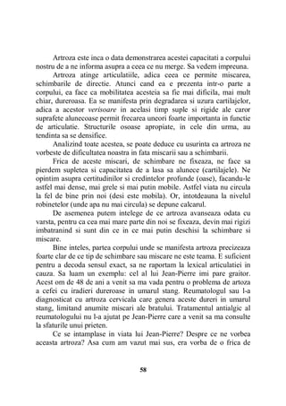 Artroza este inca o data demonstrarea acestei capacitati a corpului
nostru de a ne informa asupra a ceea ce nu merge. Sa vedem impreuna.
Artroza atinge articulatiile, adica ceea ce permite miscarea,
schimbarile de directie. Atunci cand ea e prezenta intr-o parte a
corpului, ea face ca mobilitatea acesteia sa fie mai dificila, mai mult
chiar, dureroasa. Ea se manifesta prin degradarea si uzura cartilajelor,
adica a acestor verisoare in acelasi timp suple si rigide ale caror
suprafete alunecoase permit frecarea uneori foarte importanta in functie
de articulatie. Structurile osoase apropiate, in cele din urma, au
tendinta sa se densifice.
Analizind toate acestea, se poate deduce cu usurinta ca artroza ne
vorbeste de dificultatea noastra in fata miscarii sau a schimbarii.
Frica de aceste miscari, de schimbare ne fixeaza, ne face sa
pierdem supletea si capacitatea de a lasa sa alunece (cartilajele). Ne
opintim asupra certitudinilor si credintelor profunde (oase), facandu-le
astfel mai dense, mai grele si mai putin mobile. Astfel viata nu circula
la fel de bine prin noi (desi este mobila). Or, intotdeauna la nivelul
robinetelor (unde apa nu mai circula) se depune calcarul.
De asemenea putem intelege de ce artroza avanseaza odata cu
varsta, pentru ca cea mai mare parte din noi se fixeaza, devin mai rigizi
imbatranind si sunt din ce in ce mai putin deschisi la schimbare si
miscare.
Bine inteles, partea corpului unde se manifesta artroza precizeaza
foarte clar de ce tip de schimbare sau miscare ne este teama. E suficient
pentru a decoda sensul exact, sa ne raportam la lexical articulatiei in
cauza. Sa luam un exemplu: cel al lui Jean-Pierre imi pare graitor.
Acest om de 48 de ani a venit sa ma vada pentru o problema de artoza
a cefei cu iradieri dureroase in umarul stang. Reumatologul sau l-a
diagnosticat cu artroza cervicala care genera aceste dureri in umarul
stang, limitand anumite miscari ale bratului. Tratamentul antialgic al
reumatologului nu l-a ajutat pe Jean-Pierre care a venit sa ma consulte
la sfaturile unui prieten.
Ce se intamplase in viata lui Jean-Pierre? Despre ce ne vorbea
aceasta artroza? Asa cum am vazut mai sus, era vorba de o frica de

58

 