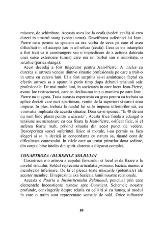 miscare, de schimbare. Aceasta avea loc la ceafa (vedeti ceafa) si crea
dureri in umarul stang (vedeti umar). Descifrarea suferintei lui JeanPierre ne-a permis sa spunem ca era vorba de ceva pe care el avea
dificultati in a-l accepta sau in a-l refuza (ceafa). Ceea ce s-a intamplat
a fost trait ca o canstrangere sau o impiedicare de a actiona datorata
unei surse exterioare (umar) care era un barbat sau o autoritate, o
ierarhie (partea stanga).
Acest decodaj a fost fulgerator pentru Jean-Pierre. A inteles ca
durerea si artroza veneau dintr-o situatie profesionala pe care a trait-o
in urma cu cateva luni. El a fost surprins sa-si aminteasca faptul ca
efectiv artroza sa a aparut la putin timp dupa debutul tensiunii sale
profesionale. De mai multe luni, in societatea in care lucra Jean-Pierre,
aveau loc restructurari, care se desfasurau intr-o maniera pe care JeanPierre nu o agrea. Traia aceasta experienta cu greu pentru ca trebuia sa
aplice decizii care nu-i apartineau, venite de la superiori si care-i erau
impuse. In plus, trebuia la randul lui sa le impuna inferiorilor sai, cu
vinovatia implicata de aceasta situatie. Doar ca-si spunea: “la 48 de ani
nu sunt bine plasat pentru a discuta”. Acesta frica finala a adaugat o
tensiune asemenatoare cu cea fixata la Jean-Pierre, osificat fizic, si el
suferea foarte mult, privind situatia din acest punct de vedere.
Descoperirea sursei suferintei fizice si morale, i-au permis sa faca
alegeri si sa ia decizii in concordanta cu natura sa, tinand cont de
dificultatea contextului. In zilele care au urmat primelor doua sedinte,
din corp si bine inteles din spirit, durerea a disparut complet.
COXARTROZA / DURERILE SOLDULUI
Coxartroza e o artroza a capului femurului si locul ei de fixare e la
nivelul soldului. Soldul reprezinta articulatia primara, bazica, mama, a
membrelor inferioare. De la el pleaca toate miscarile (potentiale) ale
acestor membre. El reprezinta axa bazica a lumii noastre relationale.
Aceasta e Poarta a Inconstientului Relational, punctual prin care
elementele Inconstiente tasnesc spre Constient. Schemele noastre
profunde, convingerile despre relatia cu ceilalti si cu lumea, si modul
in care o traim sunt reprezentate somatic de sold. Orice tulburare

59

 
