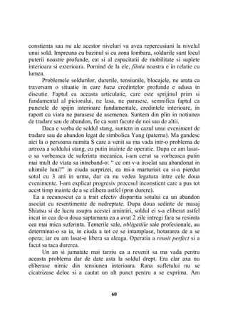 constienta sau nu ale acestor niveluri va avea repercusiuni la nivelul
unui sold. Impreuna cu bazinul si cu zona lombara, soldurile sunt locul
puterii noastre profunde, cat si al capacitatii de mobilitate si suplete
interioara si exterioara. Pornind de la ele, fiinta noastra e in relatie cu
lumea.
Problemele soldurilor, durerile, tensiunile, blocajele, ne arata ca
traversam o situatie in care baza credintelor profunde e adusa in
discutie. Faptul ca aceasta articulatie, care este sprijinul prim si
fundamental al piciorului, ne lasa, ne parasesc, semnifica faptul ca
punctele de spijin interioare fundamentale, credintele interioare, in
raport cu viata ne parasesc de asemenea. Suntem din plin in notiunea
de tradare sau de abandon, fie ca sunt facute de noi sau de altii.
Daca e vorba de soldul stang, suntem in cazul unui eveniment de
tradare sau de abandon legat de simbolica Yang (paterna). Ma gandesc
aici la o persoana numita S care a venit sa ma vada intr-o problema de
artroza a soldului stang, cu putin inainte de operatie. Dupa ce am lasato sa vorbeasca de suferinta mecanica, i-am cerut sa vorbeasca putin
mai mult de viata sa intreband-o: “ ce om v-a inselat sau abandonat in
ultimile luni?” in ciuda surprizei, ea mi-a marturisit ca si-a pierdut
sotul cu 3 ani in urma, dar ca nu vedea legatura intre cele doua
evenimente. I-am explicat progresiv procesul inconstient care a pus tot
acest timp inainte de a se elibera astfel (prin durere).
Ea a recunoscut ca a trait efectiv disparitia sotului ca un abandon
asociat cu resentimente de nedreptate. Dupa doua sedinte de masaj
Shiatsu si de lucru asupra acestei amintiri, soldul ei s-a eliberat astfel
incat in cea de-a doua saptamana ea a avut 2 zile intregi fara sa resimta
cea mai mica suferinta. Temerile sale, obligatiile sale profesionale, au
determinat-o sa ia, in ciuda a tot ce se intamplase, hotararea de a se
opera; iar eu am lasat-o libera sa aleaga. Operatia a reusit perfect si a
facut sa taca durerea.
Un an si jumatate mai tarziu ea a revenit sa ma vada pentru
aceasta problema dar de date asta la soldul drept. Era clar axa nu
eliberase nimic din tensiunea interioara. Rana sufletului nu se
cicatrizase deloc si a cautat un alt punct pentru a se exprima. Am

60

 
