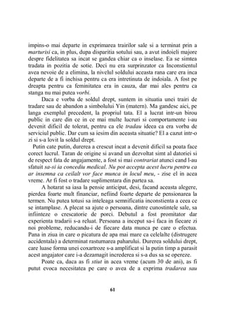 impins-o mai departe in exprimarea trairilor sale si a terminat prin a
marturisi ca, in plus, dupa disparitia sotului sau, a avut indoieli majore
despre fidelitatea sa incat se gandea chiar ca o inselase. Ea se simtea
tradata in pozitia de sotie. Deci nu era surprinzator ca Inconstientul
avea nevoie de a elimina, la nivelul soldului aceasta rana care era inca
departe de a fi inchisa pentru ca era intretinuta de indoiala. A fost pe
dreapta pentru ca feminitatea era in cauza, dar mai ales pentru ca
stanga nu mai putea vorbi.
Daca e vorba de soldul drept, suntem in situatia unei trairi de
tradare sau de abandon a simbolului Yin (matern). Ma gandesc aici, pe
langa exemplul precedent, la propriul tata. El a lucrat intr-un birou
public in care din ce in ce mai multe lucruri si comportamente i-au
devenit dificil de tolerat, pentru ca ele tradau ideea ca era vorba de
serviciul public. Dar cum sa iesim din aceasta situatie? El a cazut intr-o
zi si s-a lovit la soldul drept.
Putin cate putin, durerea a crescut incat a devenit dificil sa poata face
corect lucrul. Taran de origine si avand un dezvoltat simt al datoriei si
de respect fata de angajamente, a fost si mai contrariat atunci cand l-au
sfatuit sa-si ia concediu medical. Nu pot accepta acest lucru pentru ca
ar insemna ca ceilalt vor face munca in locul meu, - zise el in acea
vreme. Ar fi fost o tradare suplimentara din partea sa.
A hotarat sa iasa la pensie anticipat, desi, facand aceasta alegere,
pierdea foarte mult financiar, nefiind foarte departe de pensionarea la
termen. Nu putea totusi sa inteleaga semnificatia inconstienta a ceea ce
se intamplase. A plecat sa ajute o persoana, dintre cunostintele sale, sa
infiinteze o crescatorie de porci. Debutul a fost promitator dar
experienta tradarii s-a reluat. Persoana a inceput sa-i faca in fiecare zi
noi probleme, reducandu-i de fiecare data munca pe care o efectua.
Pana in ziua in care o picatura de apa mai mare ca celelalte (distrugere
accidentala) a determinat rasturnarea paharului. Durerea soldului drept,
care luase forma unei coxartroze s-a amplificat si la putin timp a parasit
acest angajator care i-a dezamagit increderea si s-a dus sa se opereze.
Poate ca, daca as fi stiut in acea vreme (acum 30 de ani), as fi
putut evoca necesitatea pe care o avea de a exprima tradarea sau

61

 