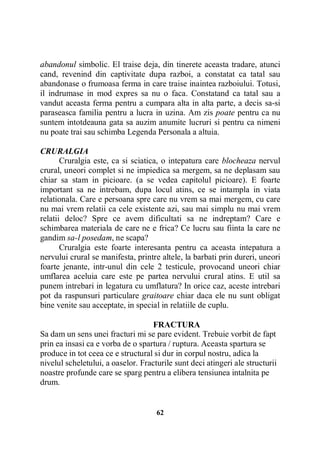 abandonul simbolic. El traise deja, din tinerete aceasta tradare, atunci
cand, revenind din captivitate dupa razboi, a constatat ca tatal sau
abandonase o frumoasa ferma in care traise inaintea razboiului. Totusi,
il indrumase in mod expres sa nu o faca. Constatand ca tatal sau a
vandut aceasta ferma pentru a cumpara alta in alta parte, a decis sa-si
paraseasca familia pentru a lucra in uzina. Am zis poate pentru ca nu
suntem intotdeauna gata sa auzim anumite lucruri si pentru ca nimeni
nu poate trai sau schimba Legenda Personala a altuia.
CRURALGIA
Cruralgia este, ca si sciatica, o intepatura care blocheaza nervul
crural, uneori complet si ne impiedica sa mergem, sa ne deplasam sau
chiar sa stam in picioare. (a se vedea capitolul picioare). E foarte
important sa ne intrebam, dupa locul atins, ce se intampla in viata
relationala. Care e persoana spre care nu vrem sa mai mergem, cu care
nu mai vrem relatii ca cele existente azi, sau mai simplu nu mai vrem
relatii deloc? Spre ce avem dificultati sa ne indreptam? Care e
schimbarea materiala de care ne e frica? Ce lucru sau fiinta la care ne
gandim sa-l posedam, ne scapa?
Cruralgia este foarte interesanta pentru ca aceasta intepatura a
nervului crural se manifesta, printre altele, la barbati prin dureri, uneori
foarte jenante, intr-unul din cele 2 testicule, provocand uneori chiar
umflarea aceluia care este pe partea nervului crural atins. E util sa
punem intrebari in legatura cu umflatura? In orice caz, aceste intrebari
pot da raspunsuri particulare graitoare chiar daca ele nu sunt obligat
bine venite sau acceptate, in special in relatiile de cuplu.
FRACTURA
Sa dam un sens unei fracturi mi se pare evident. Trebuie vorbit de fapt
prin ea insasi ca e vorba de o spartura / ruptura. Aceasta spartura se
produce in tot ceea ce e structural si dur in corpul nostru, adica la
nivelul scheletului, a oaselor. Fracturile sunt deci atingeri ale structurii
noastre profunde care se sparg pentru a elibera tensiunea intalnita pe
drum.

62

 