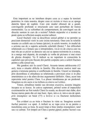 Este important sa ne intrebam despre ceea ce e supus la tensiuni
puternice in viata noastra, despre ceea ce rezista si risca sa se sparga
datorita lipsei de suplete. Care este modul obisnuit de a gandi,
convingerile profunde si structurale care sunt perturbate de trairea
momentului. La ce schimbari de comportament, de convingeri sau de
directie suntem in curs de a rezista? Fabula stejarului si a trestiei ne
poate ajuta sa reflectam asupra acestui subiect.
Locul fracturii vine sa descifreze sensul global si ne permite sa
precizam domeniul vietii in care exista tensiunea. Oare este in relatiile
noastre cu ceilalti sau cu lumea (picior), in actele noastre, in modul de
a actiona sau de a suporta actiunile celorlalti (brate) ? Are dificultati
relationale cu o femeie sau o intreprindere, vis-à-vis de cineva care nu
mai stie pe ce picior sa danseze sau cui sa opuna rezistenta in a avansa,
in a merge mai departe, de exemplu (e vorba de picioare si mai exact
de glezna dreapta). Va fi indicat sa ne raportam in consecinta la
capitolul care priveste fiecare din partile corpului care a suferit fractura
pentru a afla sensul sau.
Ma gandesc aici la cazul Clarei. Aceasta tanara adolescenta (12
ani), traia o situatie dificila in familie. Din diverse motive tatal sau
genera o tensiune paterna si conflictuala in familie. Uneori se intampla,
prin dezordinea si atitudinea sa relationala a provocat crize si in plus
amenintarea ca o da afara devine argumentul definitiv. Oare, acest tata
reprezinta totul pentru Clara. L-a plasat intotdeauna pe un piedestal.
Imaginea sa era sacra si nu trebuia ca cineva sa-l critice.
Totusi, atitudinea tatalui sau devenea excesiva, aceasta imagine
incepea sa se lezeze. In cateva saptamani, primul semn al impactului
evenimentelor au fost notele Clarei la scoala, au devenit mai slabe, desi
facuse mereu parte din cei mai buni. Apoi, intr-o zi, intr-o ora de sport,
prin intamplare un baiat (!!!) a lovit-o si i-a fracturat incheietura
stanga.
Era evident ca ea traia o fractura in viata sa. Imaginea acestui
barbat puternic s-a spart. A trebuit sa se rupa ceva in ea pentru a
transforma ceea ce traia. In acest timp si bine inteles intamplator, tatal
sau s-a calmat. Tot timpul cat Clara a purtat gipsul, putine lucruri s-au

63

 