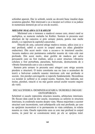 schimbat aparent. Dar in schimb, notele au devenit bune imediat dupa
scoaterea gipsului. Mai interesant e ca a inceput sa-l critice si sa judece
in numeroase domenii pe cel ce era de neatins.
MIELOM /MALADIA LUI KAHLER
Mielomul este o tumoare a maduvei osoase care, atunci cand se
multiplica, se numeste maladia lui Kahler. Suntem in prezenta unei
afectiuni de tip canceros si prin urmare putem, pentru mai multe
detalii, s-o raportam la capitolul cancerului.
Dincolo de asta, cancerul atinge maduva osoasa, adica ceea ce e
mai profund, subtil si secret in corpul uman (in afara glandelor
endocrine). Din acest motiv viata a ascuns-o in interiorul oaselor.
Aceasta maduva este purtatoarea codurilor noastre de viata cele mai
profunde. Din acest motiv, doar grefele de maduva pot salva
persoanele care au fost iradiate, adica a caror structura vibratorie
celulara a fost perturbata, parazitata, bulversata, destructurata de o
vibratie fenomenala care e cea a atomului.
Suntem prin urmare in prezenta unei atingeri care striga aceasta
pierdere a structurii. O traire constienta sau nu (sau o acumulare de
trairi) a bulversat codurile noastre interioare cele mai profunde si
secrete. Am pierdut convingerile si reperele fundamentale. Dezordinea
s-a instalat in sufletul si in corpul nostru. Suntem, fara indoiala, noi
insine, pierduti, rataciti si nu mai gasim sensul axelor noastre majore
ale vietii.
DECALCIFIEREA /DEMINERALIZAREA/ DURERILE OSOASE/
OSTEOPOROZA
Scheletul si oasele reprezinta structura noastra, arhitectura interioara.
De fiecare data cand ne dor oasele, inseamana ca suferim in structura
interioara, in credintele noastre despre viata. Marea majoritate a acestor
structuri sunt inconstiente, sunt arhetipurile cele mai profunde, pe care
ne sprijinim inconstient si in permanenta in viata cotidiana, in relatia
noastra cu viata. Oasele reprezinta ceea ce este mai profund in corpul
nostru, in jurul lor se construieste totul, pe ele se sprijina totul.

64

 