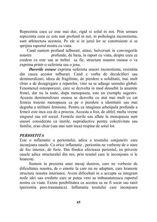 Reprezinta ceea ce este mai dur, rigid si solid in noi. Prin urmare
reprezinta ceea ce este mai profund in noi, in psihologia inconstienta,
sunt arhitectura acesteia. Pe ele si in jurul lor se construieste si se
sprijina raportul nostru cu viata.
Cand suntem profund tulburati, atinsi, bulversati in convingerile
noastre
profunde, de baza, in raport cu viata, despre ceea ce
credem ca este sau ar trebui sa fie, structura noastra osoasa o va
exprima printr-o suferinta sau o jena.
Durerile osoase exprima suferinta uneori inconstienta, resimtita
din cauza acestor tulburari. Cand e vorba de decalcifieri sau
demineralizari, ideea de fragilitate, de pierdere a soliditatii, mai mult
chiar a de dezagregare a reperelor, vine sa se adauge sensului global.
Fenomenul osteoporozei, care se dezvolta in mod deosebit la anumite
femei, dar nu la toate, dupa menopauza, este un exemplu sugestiv.
Aceasta demineralizare osoasa se dezvolta cu atat mai mult cu cat
femeia traieste menopauza ca pe o pierdere a identitatii sau mai
degraba a utilitatii feminine. Pentru ca imaginea arhetipala profunda a
femeii este inca cea de a procrea. Aceasta a fost, de altfel, multa vreme
singurul sau rol social. Femeile sterile sau aflate la menopauza sunt
uneori considerate ca inutile, neproductive pentru colectivitate sau
familie, erau chiar (sau mai sunt inca) respine de sotul lor.
PERIOSTITA
Este o inflamatie a periostului, adica a tesutului conjunctiv care
inconjoara oasele. Ca orice inflamatie , periostita ne vorbeste de o stare
de foc interior, de furie. Dat fiindca afecteaza periostul, ea priveste
oasele adica structuralul din noi, prin tesutul care le inconjoara si le
hraneste.
Suntem in prezenta unui mesaj dureros, care ne vorbeste de
dificultatea noastra, de o emotie la care nu ne adaptam, care hraneste
structura noastra interioara. Avem dificultati in a accepta sa integram
noile idei sau credinte care ar putea veni sa imbunatateasca raportul
nostru cu viata. Exista posibilitatea ca acestea sa ne fi socat sau ranit
(periostita post-traumatica). Inflamatia tesutului care inconjoara

65

 