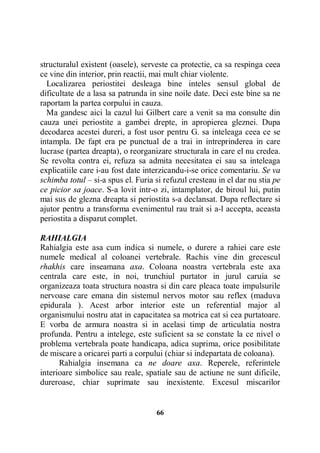 structuralul existent (oasele), serveste ca protectie, ca sa respinga ceea
ce vine din interior, prin reactii, mai mult chiar violente.
Localizarea periostitei desleaga bine inteles sensul global de
dificultate de a lasa sa patrunda in sine noile date. Deci este bine sa ne
raportam la partea corpului in cauza.
Ma gandesc aici la cazul lui Gilbert care a venit sa ma consulte din
cauza unei periostite a gambei drepte, in apropierea gleznei. Dupa
decodarea acestei dureri, a fost usor pentru G. sa inteleaga ceea ce se
intampla. De fapt era pe punctual de a trai in intreprinderea in care
lucrase (partea dreapta), o reorganizare structurala in care el nu credea.
Se revolta contra ei, refuza sa admita necesitatea ei sau sa inteleaga
explicatiile care i-au fost date interzicandu-i-se orice comentariu. Se va
schimba totul – si-a spus el. Furia si refuzul cresteau in el dar nu stia pe
ce picior sa joace. S-a lovit intr-o zi, intamplator, de biroul lui, putin
mai sus de glezna dreapta si periostita s-a declansat. Dupa reflectare si
ajutor pentru a transforma evenimentul rau trait si a-l accepta, aceasta
periostita a disparut complet.
RAHIALGIA
Rahialgia este asa cum indica si numele, o durere a rahiei care este
numele medical al coloanei vertebrale. Rachis vine din grecescul
rhakhis care inseamana axa. Coloana noastra vertebrala este axa
centrala care este, in noi, trunchiul purtator in jurul caruia se
organizeaza toata structura noastra si din care pleaca toate impulsurile
nervoase care emana din sistemul nervos motor sau reflex (maduva
epidurala ). Acest arbor interior este un referential major al
organismului nostru atat in capacitatea sa motrica cat si cea purtatoare.
E vorba de armura noastra si in acelasi timp de articulatia nostra
profunda. Pentru a intelege, este suficient sa se constate la ce nivel o
problema vertebrala poate handicapa, adica suprima, orice posibilitate
de miscare a oricarei parti a corpului (chiar si indepartata de coloana).
Rahialgia insemana ca ne doare axa. Reperele, referintele
interioare simbolice sau reale, spatiale sau de actiune ne sunt dificile,
dureroase, chiar suprimate sau inexistente. Excesul miscarilor

66

 