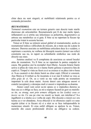 chiar daca nu sunt singurii, ai mobilitatii relationale pentru ca ei
comanda picioarelor.
REUMATISMUL
Termenul reumatism este un termen generic care descrie toate starile
dureroase ale articulatiilor. Reumatismele pot fi de mai multe tipuri,
inflamatorii ca si artrita sau infectioase ca poliartrita, degenerative ca
artroza sau metabolice ca si guta. E bine sa ne raportam la fiecare tip
particular tratat in aceasta lucrare.
Totusi ar fi bine sa retinem sensul global al reumatismului, acela ca
reumatismul indica o dificultate de miscare, de a muta sau de a pune in
miscare. Durerea asociata cu mobilitatea articulara duce la o scadere, o
suprimare a acesteia, ne vorbesc de blocajele noastre (temeri sau refuz)
constiente sau nu, in raport cu schimbarile simbolice sau reale de
directie sau stare.
Justetea analizei va fi completata de asocierea cu sensul locului
atins de reumatism. Va fi bine sa ne raportam la partea corpului in
cauza. Ma gandesc aici la exemplul Anei-Marie. Aceasta femeie foarte
activa si plina de viata era si o mama foarte geloasa si posesiva fata de
copiii ei. Timpul si viata au facut ca ei sa creasca si sa plece intr-o buna
zi. S-au casatorit si doi dintre baieti au chiar copii. Oficial si consient,
Ana Maria ar fi trebuit sa fie incantata si n-ar mai fi trebuit sa vrea sa
aiba grija de ei. Or, ea a venit sa ma vada pentru un reumatism
important la cele doua maini. Aceste dureri care atingeau uneori si
coatele (acceptare), o deranjau mult si uneori o impiedicau sa doarma.
Atunci cand i-am cerut sa-mi spuna ce o impiedica durerea sa
faca sau ce o obliga sa faca, ea mi-a raspuns facand un gest cu mainile:
sa tin, sa strang, sunt prin urmare obligata sa las (cedez) ceea ce
incerc sa tin. Ce sau pe cine nu reusiti sa lasati, am intrebat-o? S-a
ingalbenit si a inteles ca e vorba de copii. Din discutie a reiesit ca-i era
teama ca o vor abandona. Avea obiceiul si isi obisnuise copiii s-o sune
regulat (chiar si in fiecare zi) si a stiut sa se faca indispensabila in
numeroase situatii. Ei erau astfel obligate sa apeleze la ea. Totusi,
nurorile din cauze profesionale diverse au obligat-o sa cedeze.

68

 