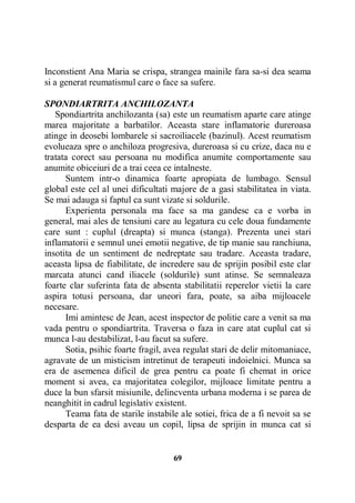 Inconstient Ana Maria se crispa, strangea mainile fara sa-si dea seama
si a generat reumatismul care o face sa sufere.
SPONDIARTRITA ANCHILOZANTA
Spondiartrita anchilozanta (sa) este un reumatism aparte care atinge
marea majoritate a barbatilor. Aceasta stare inflamatorie dureroasa
atinge in deosebi lombarele si sacroiliacele (bazinul). Acest reumatism
evolueaza spre o anchiloza progresiva, dureroasa si cu crize, daca nu e
tratata corect sau persoana nu modifica anumite comportamente sau
anumite obiceiuri de a trai ceea ce intalneste.
Suntem intr-o dinamica foarte apropiata de lumbago. Sensul
global este cel al unei dificultati majore de a gasi stabilitatea in viata.
Se mai adauga si faptul ca sunt vizate si soldurile.
Experienta personala ma face sa ma gandesc ca e vorba in
general, mai ales de tensiuni care au legatura cu cele doua fundamente
care sunt : cuplul (dreapta) si munca (stanga). Prezenta unei stari
inflamatorii e semnul unei emotii negative, de tip manie sau ranchiuna,
insotita de un sentiment de nedreptate sau tradare. Aceasta tradare,
aceasta lipsa de fiabilitate, de incredere sau de sprijin posibil este clar
marcata atunci cand iliacele (soldurile) sunt atinse. Se semnaleaza
foarte clar suferinta fata de absenta stabilitatii reperelor vietii la care
aspira totusi persoana, dar uneori fara, poate, sa aiba mijloacele
necesare.
Imi amintesc de Jean, acest inspector de politie care a venit sa ma
vada pentru o spondiartrita. Traversa o faza in care atat cuplul cat si
munca l-au destabilizat, l-au facut sa sufere.
Sotia, psihic foarte fragil, avea regulat stari de delir mitomaniace,
agravate de un misticism intretinut de terapeuti indoielnici. Munca sa
era de asemenea dificil de grea pentru ca poate fi chemat in orice
moment si avea, ca majoritatea colegilor, mijloace limitate pentru a
duce la bun sfarsit misiunile, delincventa urbana moderna i se parea de
neanghitit in cadrul legislativ existent.
Teama fata de starile instabile ale sotiei, frica de a fi nevoit sa se
desparta de ea desi aveau un copil, lipsa de sprijin in munca cat si

69

 
