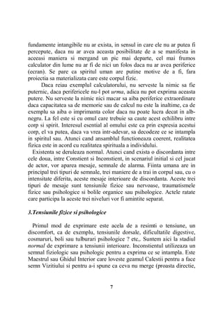 fundamente intangibile nu ar exista, in sensul in care ele nu ar putea fi
percepute, daca nu ar avea aceasta posibilitate de a se manifesta in
aceeasi maniera si mergand un pic mai departe, cel mai frumos
calculator din lume nu ar fi de nici un folos daca nu ar avea periferice
(ecran). Se pare ca spiritul uman are putine motive de a fi, fara
proiectia sa materializata care este corpul fizic.
Daca reiau exemplul calculatorului, nu serveste la nimic sa fie
puternic, daca perifericele nu-l pot urma, adica nu pot exprima aceasta
putere. Nu serveste la nimic nici macar sa aiba periferice extraordinare
daca capacitatea sa de memorie sau de calcul nu este la inaltime, ca de
exemplu sa aiba o imprimanta color daca nu poate lucra decat in albnegru. La fel este si cu omul care trebuie sa caute acest echilibru intre
corp si spirit. Interesul esential al omului este ca prin expresia acestui
corp, el va putea, daca va vrea intr-adevar, sa decodeze ce se intampla
in spiritul sau. Atunci cand ansamblul functioneaza coerent, realitatea
fizica este in acord cu realitatea spirituala a individului.
Existenta se deruleaza normal. Atunci cand exista o discordanta intre
cele doua, intre Constient si Inconstient, in scenariul initial si cel jucat
de actor, vor aparea mesaje, semnale de alarma. Fiinta umana are in
principal trei tipuri de semnale, trei maniere de a trai in corpul sau, cu o
intensitate diferita, aceste mesaje interioare de discordanta. Aceste trei
tipuri de mesaje sunt tensiunile fizice sau nervoase, traumatismele
fizice sau psihologice si bolile organice sau psihologice. Actele ratate
care participa la aceste trei niveluri vor fi amintite separat.
3.Tensiunile fizice si psihologice
Primul mod de exprimare este acela de a resimti o tensiune, un
discomfort, ca de exemplu, tensiunile dorsale, dificultatile digestive,
cosmaruri, boli sau tulburari psihologice ? etc,. Suntem aici la stadiul
normal de exprimare a tensiunii interioare. Inconstientul utilizeaza un
semnal fiziologic sau psihologic pentru a exprima ce se intampla. Este
Maestrul sau Ghidul Interior care loveste geamul Calestii pentru a face
semn Vizitiului si pentru a-i spune ca ceva nu merge (proasta directie,

7

 