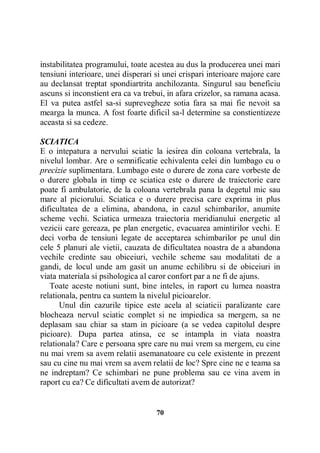 instabilitatea programului, toate acestea au dus la producerea unei mari
tensiuni interioare, unei disperari si unei crispari interioare majore care
au declansat treptat spondiartrita anchilozanta. Singurul sau beneficiu
ascuns si inconstient era ca va trebui, in afara crizelor, sa ramana acasa.
El va putea astfel sa-si suprevegheze sotia fara sa mai fie nevoit sa
mearga la munca. A fost foarte dificil sa-l determine sa constientizeze
aceasta si sa cedeze.
SCIATICA
E o intepatura a nervului sciatic la iesirea din coloana vertebrala, la
nivelul lombar. Are o semnificatie echivalenta celei din lumbago cu o
precizie suplimentara. Lumbago este o durere de zona care vorbeste de
o durere globala in timp ce sciatica este o durere de traiectorie care
poate fi ambulatorie, de la coloana vertebrala pana la degetul mic sau
mare al piciorului. Sciatica e o durere precisa care exprima in plus
dificultatea de a elimina, abandona, in cazul schimbarilor, anumite
scheme vechi. Sciatica urmeaza traiectoria meridianului energetic al
vezicii care gereaza, pe plan energetic, evacuarea amintirilor vechi. E
deci vorba de tensiuni legate de acceptarea schimbarilor pe unul din
cele 5 planuri ale vietii, cauzata de dificultatea noastra de a abandona
vechile credinte sau obiceiuri, vechile scheme sau modalitati de a
gandi, de locul unde am gasit un anume echilibru si de obiceiuri in
viata materiala si psihologica al caror confort par a ne fi de ajuns.
Toate aceste notiuni sunt, bine inteles, in raport cu lumea noastra
relationala, pentru ca suntem la nivelul picioarelor.
Unul din cazurile tipice este acela al sciaticii paralizante care
blocheaza nervul sciatic complet si ne impiedica sa mergem, sa ne
deplasam sau chiar sa stam in picioare (a se vedea capitolul despre
picioare). Dupa partea atinsa, ce se intampla in viata noastra
relationala? Care e persoana spre care nu mai vrem sa mergem, cu cine
nu mai vrem sa avem relatii asemanatoare cu cele existente in prezent
sau cu cine nu mai vrem sa avem relatii de loc? Spre cine ne e teama sa
ne indreptam? Ce schimbari ne pune problema sau ce vina avem in
raport cu ea? Ce dificultati avem de autorizat?

70

 