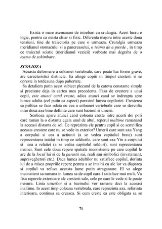 Exista o mare asemanare de intrebari cu crulargia. Acest lucru e
logic, pentru ca exista chiar si fizic. Diferenta majora intre aceste doua
tensiuni, tine de traiectoria pe care o urmeaza. Cruralgia urmeaza
meridianul stomacului si a pancreasului, o teama de a pierde , in timp
ce traiectul sciatic (meridianul vezicii) vorbeste mai degraba de o
teama de schimbare.
SCOLIOZA
Aceasta deformare a coloanei vertebrale, care poate lua forme grave,
are caracteristici distincte. Ea atinge copiii in timpul cresterii si se
opreste in totdeauna dupa pubertate.
Sa detaliem putin acest subiect plecand de la cateva constante simple
si precizate deja in cartea mea precedenta. Faza de crestere a unui
copil, este atunci cand creste, adica atunci cand se indreapta spre
lumea adulta (cel putin ca aspect) parasind lumea copilariei. Cresterea
sa psihica se face odata cu cea a coloanei vertebrale care se dezvolta
intre doua axe bine definite care sunt bazinul si umerii.
Scolioza apare atunci cand coloana creste intre acesti doi poli
care raman la o distanta egala unul de altul, reperul inaltime ramanand
la aceeasi distanta de sol. Ce reprezinta ele pentru copil si ce semnifica
aceasta crestere care nu se vede in exterior? Umerii care sunt axa Yang
a corpului si cea a actiunii (a se vedea capitolul brate) sunt
reprezentarea tatalui in timp ce soldurile, care sunt axa Yin a corpului
si cea a relatiei (a se vedea capitolul solduri), sunt reprezentarea
mamei. Sunt cele doua repere spatiale inconstiente pe care copilul le
are de la locul lui si de la parintii sai, reali sau simbolici (invatamant,
supraveghetori etc.). Daca lumea adultilor nu satisface copilul, dorinta
lui de a misca propriile repere pentru a se intalni cu ale lor va disparea
si copilul va refuza aceasta lume putin atragatoare. El va alege
inconstient sa ramana in lumea sa de copil care-l satisface mai mult. Va
fixa reperele exterioare ale cresterii sale, cele pe care le vede si le poate
masura. Linia umerilor si a bazinului vor ramane deci la aceeasi
inaltime. In acest timp coloana vertebrala, care reprezinta axa, referinta
interioara, continua sa creasca. Si cum creste ea este obligata sa se

71

 
