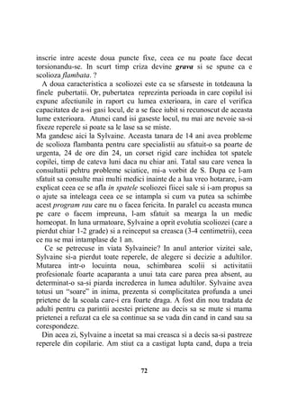 inscrie intre aceste doua puncte fixe, ceea ce nu poate face decat
torsionandu-se. In scurt timp criza devine grava si se spune ca e
scolioza flambata. ?
A doua caracteristica a scoliozei este ca se sfarseste in totdeauna la
finele pubertatii. Or, pubertatea reprezinta perioada in care copilul isi
expune afectiunile in raport cu lumea exterioara, in care el verifica
capacitatea de a-si gasi locul, de a se face iubit si recunoscut de aceasta
lume exterioara. Atunci cand isi gaseste locul, nu mai are nevoie sa-si
fixeze reperele si poate sa le lase sa se miste.
Ma gandesc aici la Sylvaine. Aceasta tanara de 14 ani avea probleme
de scolioza flambanta pentru care specialistii au sfatuit-o sa poarte de
urgenta, 24 de ore din 24, un corset rigid care inchidea tot spatele
copilei, timp de cateva luni daca nu chiar ani. Tatal sau care venea la
consultatii pehtru probleme sciatice, mi-a vorbit de S. Dupa ce l-am
sfatuit sa consulte mai multi medici inainte de a lua vreo hotarare, i-am
explicat ceea ce se afla in spatele scoliozei fiicei sale si i-am propus sa
o ajute sa inteleaga ceea ce se intampla si cum va putea sa schimbe
acest program rau care nu o facea fericita. In paralel cu aceasta munca
pe care o facem impreuna, l-am sfatuit sa mearga la un medic
homeopat. In luna urmatoare, Sylvaine a oprit evolutia scoliozei (care a
pierdut chiar 1-2 grade) si a reinceput sa creasca (3-4 centimetrii), ceea
ce nu se mai intamplase de 1 an.
Ce se petrecuse in viata Sylvaineie? In anul anterior vizitei sale,
Sylvaine si-a pierdut toate reperele, de alegere si decizie a adultilor.
Mutarea intr-o locuinta noua, schimbarea scolii si activitatii
profesionale foarte acaparanta a unui tata care parea prea absent, au
determinat-o sa-si piarda increderea in lumea adultilor. Sylvaine avea
totusi un “soare” in inima, prezenta si complicitatea profunda a unei
prietene de la scoala care-i era foarte draga. A fost din nou tradata de
adulti pentru ca parintii acestei prietene au decis sa se mute si mama
prietenei a refuzat ca ele sa continue sa se vada din cand in cand sau sa
corespondeze.
Din acea zi, Sylvaine a incetat sa mai creasca si a decis sa-si pastreze
reperele din copilarie. Am stiut ca a castigat lupta cand, dupa a treia

72

 
