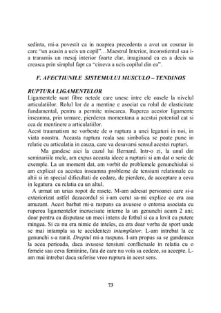 sedinta, mi-a povestit ca in noaptea precedenta a avut un cosmar in
care “un asasin a ucis un copil”…Maestrul Interior, inconstientul sau ia transmis un mesaj interior foarte clar, imaginand ca ea a decis sa
creasca prin simplul fapt ca “cineva a ucis copilul din ea”.
F. AFECTIUNILE SISTEMULUI MUSCULO – TENDINOS
RUPTURA LIGAMENTELOR
Ligamentele sunt fibre netede care unesc intre ele oasele la nivelul
articulatiilor. Rolul lor de a mentine e asociat cu rolul de elasticitate
fundamental, pentru a permite miscarea. Ruperea acestor ligamente
inseamna, prin urmare, pierderea momentana a acestui potential cat si
cea de mentinere a articulatiilor.
Acest traumatism ne vorbeste de o ruptura a unei legaturi in noi, in
viata noastra. Aceasta ruptura reala sau simbolica se poate pune in
relatie cu articulatia in cauza, care va desavarsi sensul acestei rupturi.
Ma gandesc aici la cazul lui Bernard. Intr-o zi, la unul din
seminariile mele, am expus aceasta ideee a rupturii si am dat o serie de
exemple. La un moment dat, am vorbit de problemele genunchiului si
am explicat ca acestea inseamna probleme de tensiuni relationale cu
altii si in special dificultati de cedare, de pierdere, de acceptare a ceva
in legatura cu relatia cu un altul.
A urmat un urias ropot de rasete. M-am adresat persoanei care si-a
exteriorizat astfel dezacordul si i-am cerut sa-mi explice ce era asa
amuzant. Acest barbat mi-a raspuns ca avusese o entorsa asociata cu
ruperea ligamentelor incrucisate interne la un genunchi acum 2 ani;
doar pentru ca disputase un meci intens de fotbal si ca a lovit cu putere
mingea. Si ca nu era nimic de inteles, ca era doar vorba de sport unde
se mai intampla sa te accidentezi intamplator. L-am intrebat la ce
genunchi s-a ranit. Dreptul mi-a raspuns. I-am propus sa se gandeasca
la acea perioada, daca avusese tensiuni conflictuale in relatia cu o
femeie sau ceva feminine, fata de care nu voia sa cedeze, sa accepte. Lam mai intrebat daca suferise vreo ruptura in acest sens.

73

 