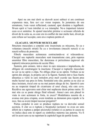 Apoi nu am mai dorit sa dezvolt acest subiect si am continuat
expunerea mea, fara sa-i cer vreun raspuns. In jumatatea de ora
urmatoare, l-am vazut reflectand, cautand, apoi deodata a ingalbenit.
M-am oprit si l-am intrebat ce s-a intamplat. Ne-a impartasit tuturor
ceea ce-si amintise. In ajunul meciului primise o scrisoare oficiala de
divort de la sotia sa, cu care era in conflict de mai multe luni, divort pe
care refuza sa-l accepte, care era o ruptura pentru el.
CLACAJUL / RUPTURI MUSCULARE
Structura musculara a corpului este insarcinata cu miscarea, fie ca e
voluntara (muschi striati) fie ca e involuntara (muschi netezi) si cu
reactii reflexe de protectie.
Fibrele musculare actioneaza contractandu-se si relaxandu-se.
Clacajul sau rupturile musculare sunt traumatisme care, prin ruperea
anumitor fibre musculare, fac dureroasa si periculoasa (agravari ale
rupturii) miscarea permisa de aceste fibre.
Suntem, prin urmare, intr-o stare in care miscarea e impiedicata, de
obligare de constrangere la inactiune. Clacajul si rupturile musculare
ne cer sa ne oprin o clipa. Ne obliga chiar sa ne oprim. Trebuie sa ne
oprim din alergat, la propriu cat si la figurat. Suntem intr-o faza foarte
dinamica a vietii in care intindem prea mult coarda sau facem prea
multe lucruri sau prea in forta. Semnalul este clar, pentru ca ne zice ca
daca insistam, riscul este sa nu mai putem alerga de loc. Sportivii care
nu au respectat timpul de cicatrizare al unui clacaj, stiu cate ceva.
Recidiva sau agravarea sunt chiar mai neplacute decat prima ranire. Ei
mai stiu ca se poate alerga fiind relaxati. Atunci care este planul in
viata in care actionam in forta, in exces? Modalitatea noastra de a
avansa este prea crispata, avem tendinta sa demaram prea repede si la
rece, fara sa avem timpul necesar pregatirii?
Partea corpului in care se produce ruptura ne va dezvalui sensul
acesteia. E clar ca o ruptura a bicepsului (actiune) va avea un sens
diferit de o ruptura a pulpei piciorului (relatie) si ca partea in cauza ne
va indica daca este in raport cu simbolica materna sau paterna. Va fi
util in acest sens sa ne raportam la capitolul legat de partile lezate.

74

 