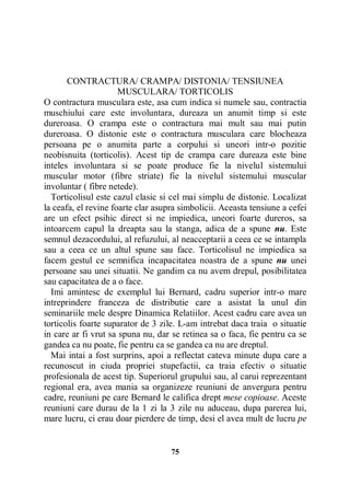 CONTRACTURA/ CRAMPA/ DISTONIA/ TENSIUNEA
MUSCULARA/ TORTICOLIS
O contractura musculara este, asa cum indica si numele sau, contractia
muschiului care este involuntara, dureaza un anumit timp si este
dureroasa. O crampa este o contractura mai mult sau mai putin
dureroasa. O distonie este o contractura musculara care blocheaza
persoana pe o anumita parte a corpului si uneori intr-o pozitie
neobisnuita (torticolis). Acest tip de crampa care dureaza este bine
inteles involuntara si se poate produce fie la nivelul sistemului
muscular motor (fibre striate) fie la nivelul sistemului muscular
involuntar ( fibre netede).
Torticolisul este cazul clasic si cel mai simplu de distonie. Localizat
la ceafa, el revine foarte clar asupra simbolicii. Aceasta tensiune a cefei
are un efect psihic direct si ne impiedica, uneori foarte dureros, sa
intoarcem capul la dreapta sau la stanga, adica de a spune nu. Este
semnul dezacordului, al refuzului, al neacceptarii a ceea ce se intampla
sau a ceea ce un altul spune sau face. Torticolisul ne impiedica sa
facem gestul ce semnifica incapacitatea noastra de a spune nu unei
persoane sau unei situatii. Ne gandim ca nu avem drepul, posibilitatea
sau capacitatea de a o face.
Imi amintesc de exemplul lui Bernard, cadru superior intr-o mare
intreprindere franceza de distributie care a asistat la unul din
seminariile mele despre Dinamica Relatiilor. Acest cadru care avea un
torticolis foarte suparator de 3 zile. L-am intrebat daca traia o situatie
in care ar fi vrut sa spuna nu, dar se retinea sa o faca, fie pentru ca se
gandea ca nu poate, fie pentru ca se gandea ca nu are dreptul.
Mai intai a fost surprins, apoi a reflectat cateva minute dupa care a
recunoscut in ciuda propriei stupefactii, ca traia efectiv o situatie
profesionala de acest tip. Superiorul grupului sau, al carui reprezentant
regional era, avea mania sa organizeze reuniuni de anvergura pentru
cadre, reuniuni pe care Bernard le califica drept mese copioase. Aceste
reuniuni care durau de la 1 zi la 3 zile nu aduceau, dupa parerea lui,
mare lucru, ci erau doar pierdere de timp, desi el avea mult de lucru pe

75

 