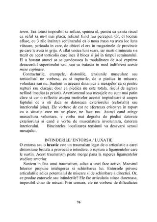 teren. Era totusi imposibil sa refuze, spunea el, pentru ca exista riscul
ca seful sa nu-l mai placa, refuzul fiind rau perceput. Or, el tocmai
aflase, cu 3 zile inaintea seminarului ca o noua masa va avea loc luna
viitoare, perioada in care, de obicei el era in magazinele de provincie
pe care le avea in grija. A aflat vestea luni seara, iar marti dimineata s-a
trezit cu acest torticolis care inca il bloca si joi in timpul seminarului.
El a hotarat atunci sa se gandeaasca la modalitatea de a-si exprima
dezacordul superiorului sau, sau sa traiasca in mod indiferent aceste
mese copioase.
Contracturile, crampele, distoniile, tensiunile musculare sau
torticolisul ne vorbesc, ca si rupturile, de o piedica in miscare,
voluntara sau nu. Suntem in aceeasi dinamica a mesajelor ca si pentru
rupturi sau clacaje, doar ca piedica nu este totala, riscul de agrava
nefiind imediat (a priori). Avertismenul sau mesajele nu sunt mai putin
clare si cer o reflectie asupra motivelor acestei impiedicari si asupra
faptului de a sti daca se datoreaza exteriorului (celorlalti) sau
interiorului (sine). Ele vorbesc de cat ne afecteaza crisparea in raport
cu o situatie care nu ne place, ne face rau. Atunci cand atinge
muscultura voluntara, e vorba mai degraba de piedici datorate
exteriorului si cand e vorba de musculatura involuntara, datorata
interiorului.
Bineinteles, localizarea tensiunii va desavarsi sensul
mesajului.
INTINDERILE/ ENTORSA / LUXATIE
O entorsa sau o luxatie este un traumaism legat de o articulatie a carei
distorsiune brutala a provocat o intindere, o ruptura a ligamentelor care
le sustin. Acest traumatism poate merge pana la ruperea ligamentelor
studiate anterior.
Suntem in fata unui traumatism, adica a unei faze active. Maestrul
Interior propune intelegerea si schimbarea lui. Entorsele privesc
articulatiile adica potentialul de miscare si de schimbare a directiei. Or,
ce produc entorsele sau intinderile? Ele fac articulatia atinsa dureroasa,
imposibil chiar de miscat. Prin urmare, ele ne vorbesc de dificultatea

76

 