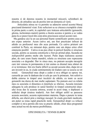 noastra si de durerea noastra in momentul miscarii, schimbarii de
directie, de atitudine sau de pozitie intr-un domeniu al vietii.
Articulatia atinsa ne va permite sa adancim sensul acestui blocaj
precizand domeniul vizat. Este sufucient sa se citeasca exemplele citate
in prima parte a cartii, in capitolul care trateaza articulatiile (genunchi,
glezna, incheiatura mainii) pentru a ilustra acestea si pentru a se vedea
pana la ce punct locul din corp atins precizeaza sensul acestei rani.
Ma gandesc aici la un caz personal foarte semnificativ pentru ceea ce
am expus anterior. Acum cativa ani, am fost practicant infocat de
aikido cu profesorul meu din acea perioada. Cu cativa prieteni am
contituit la Paris, un minunat dojo, pentru care am depus orice efort
omeneste posibil. Cativa si-au pus chiar in pericol familia si structura
sociala, pentru ca aceasta constructie a fost pe primul plan, facandu-ne
indisponibili pentru multe alte lucruri. Putin dupa realizarea acestui
plan, de care eram foarte mandrii, relatia cu structura care reprezenta
asociatia s-a degradat. Dar in sinea mea, nu puteam accepta mesajele
care imi veneau in permanenta si imi aratau ca drumul meu alaturi de
ei se terminase. Imi era foarte dificil sa accept aceasta idee, dupa tot ce
am investit in ea, in ciuda sentimentului de tradare care se asocia cu tot
restul.
Genunchiul meu drept a cedat si m-a obligat sa opresc tot,
cursurile pe care le dadeam dar si cele pe care le primeam. Am suferit o
dubla entorsa in timpul unei incalziri de aikido, cu toate ca acest
genunchi ma durea de mai multe saptamani. Nu puteam auzi ca relatia
mea cu asociatia si dinamica ei familiala se sfarsise. Aceasta tensiune
adaugata la cele produse in sanul familiei in timpul constructiei dojoului m-au dus la aceasta entorsa, avand in acest timp, o deplasare a
soldului drept (trairea tradarii). Am fost obligat astfel sa parasesc
aceasta asociatie, aceasta reprezentare materna. Dupa o punere in tema
dificila, am sfarsit prin a intelege mesajul. In ciuda gravitatii medicale,
am putut sa reiau rapid practicile mele. Genunchiul drept s-a refacut
complet si mi-a permis din nou sa practic aikido, chiar daca programul
meu actual nu-mi da mereu posibilitatea.
EPICONDILITA / TENNIS ELBOW

77

 