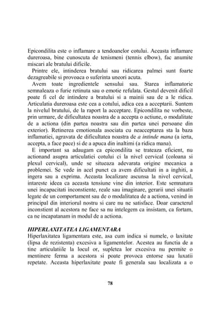 Epicondilita este o inflamare a tendoanelor cotului. Aceasta inflamare
dureroasa, bine cunoscuta de tenismeni (tennis elbow), fac anumite
miscari ale bratului dificile.
Printre ele, intinderea bratului sau ridicarea palmei sunt foarte
dezagreabile si provoaca o suferinta uneori acuta.
Avem toate ingredientele sensului sau. Starea inflamatorie
semnaleaza o furie retinuta sau o emotie refulata. Gestul devenit dificil
poate fi cel de intindere a bratului si a mainii sau de a le ridica.
Articulatia dureroasa este cea a cotului, adica cea a acceptarii. Suntem
la nivelul bratului, de la raport la acceptare. Epicondilita ne vorbeste,
prin urmare, de dificultatea noastra de a accepta o actiune, o modalitate
de a actiona (din partea noastra sau din partea unei persoane din
exterior). Retinerea emotionala asociata cu neacceptarea sta la baza
inflamatiei, agravata de dificultatea noastra de a intinde mana (a ierta,
accepta, a face pace) si de a apuca din inaltimi (a ridica mana).
E important sa adaugam ca epicondilita se trateaza eficient, nu
actionand asupra articulatiei cotului ci la nivel cervical (coloana si
plexul cervical), unde se situeaza adevarata origine mecanica a
problemei. Se vede in acel punct ca avem dificultati in a inghiti, a
ingera sau a exprima. Aceasta localizare ascunsa la nivel cervical,
intareste ideea ca aceasta tensiune vine din interior. Este semnatura
unei incapacitati inconstiente, reale sau imaginare, gerarii unei situatii
legate de un comportament sau de o modalitatea de a actiona, venind in
principal din interiorul nostru si care nu ne satisface. Doar caracterul
inconstient al acestora ne face sa nu intelegem ca insistam, ca fortam,
ca ne incapatanam in modul de a actiona.
HIPERLAXITATEA LIGAMENTARA
Hiperlaxitatea ligamentara este, asa cum indica si numele, o laxitate
(lipsa de rezistenta) excesiva a ligamentelor. Acestea au functia de a
tine articulatiile la locul or, supletea lor excesiva nu permite o
mentinere ferma a acestora si poate provoca entorse sau luxatii
repetate. Aceasta hiperlaxitate poate fi generala sau localizata a o

78

 