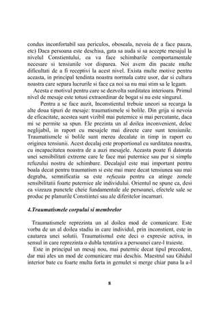 condus inconfortabil sau periculos, oboseala, nevoia de a face pauza,
etc) Daca persoana este deschisa, gata sa auda si sa accepte mesajul la
nivelul Constientului, ea va face schimbarile comportamentale
necesare si tensiunile vor disparea. Noi avem din pacate multe
dificultati de a fi receptivi la acest nivel. Exista multe motive pentru
aceasta, in principal tendinta noastra normala catre usor, dar si cultura
noastra care separa lucrurile si face ca noi sa nu mai stim sa le legam.
Acesta e motivul pentru care se dezvolta surditatea interioara. Primul
nivel de mesaje este totusi extraordinar de bogat si nu este singurul.
Pentru a se face auzit, Inconstientul trebuie uneori sa recurga la
alte doua tipuri de mesaje: traumatismele si bolile. Din grija si nevoia
de eficacitate, acestea sunt vizibil mai puternice si mai percutante, daca
mi se permite sa spun. Ele prezinta un al doilea inconvenient, deloc
neglijabil, in raport cu mesajele mai directe care sunt tensiunile.
Traumatismele si bolile sunt mereu decalate in timp in raport cu
originea tensiunii. Acest decalaj este proportional cu surditatea noastra,
cu incapacitatea noastra de a auzi mesajele. Aceasta poate fi datorata
unei sensibilitati extreme care le face mai puternice sau pur si simplu
refuzului nostru de schimbare. Decalajul este mai important pentru
boala decat pentru traumatism si este mai mare decat tensiunea sau mai
degraba, semnificatia sa este refuzata pentru ca atinge zonele
sensibilitatii foarte puternice ale individului. Orientul ne spune ca, desi
ea vizeaza punctele cheie fundamentale ale persoanei, efectele sale se
produc pe planurile Constiintei sau ale diferitelor incarnari.
4.Traumatismele corpului si membrelor
Traumatismele reprezinta un al doilea mod de comunicare. Este
vorba de un al doilea stadiu in care individul, prin inconstient, este in
cautarea unei solutii. Traumatismul este deci o expresie activa, in
sensul in care reprezinta o dubla tentativa a persoanei care-l traieste.
Este in principal un mesaj nou, mai puternic decat tipul precedent,
dar mai ales un mod de comunicare mai deschis. Maestrul sau Ghidul
interior bate cu foarte multa forta in gemulet si merge chiar pana la a-l

8

 