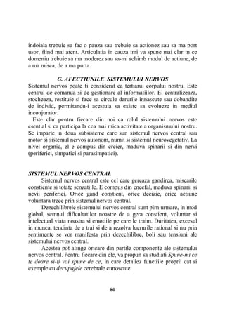 indoiala trebuie sa fac o pauza sau trebuie sa actionez sau sa ma port
usor, fiind mai atent. Articulatia in cauza imi va spune mai clar in ce
domeniu trebuie sa ma moderez sau sa-mi schimb modul de actiune, de
a ma misca, de a ma purta.
G. AFECTIUNILE SISTEMULUI NERVOS
Sistemul nervos poate fi considerat ca tertiarul corpului nostru. Este
centrul de comanda si de gestionare al informatiilor. El centralizeaza,
stocheaza, restituie si face sa circule darurile innascute sau dobandite
de individ, permitandu-i acestuia sa existe sa evolueze in mediul
inconjurator.
Este clar pentru fiecare din noi ca rolul sistemului nervos este
esential si ca participa la cea mai mica activitate a organismului nostru.
Se imparte in doua subsisteme care sun sistemul nervos central sau
motor si sistemul nervos autonom, numit si sistemul neurovegetativ. La
nivel organic, el e compus din creier, maduva spinarii si din nervi
(periferici, simpatici si parasimpatici).

SISTEMUL NERVOS CENTRAL
Sistemul nervos central este cel care gereaza gandirea, miscarile
constiente si totate senzatiile. E compus din encefal, maduva spinarii si
nevii periferici. Orice gand constient, orice decizie, orice actiune
voluntara trece prin sistemul nervos central.
Dezechilibrele sistemului nervos central sunt pirn urmare, in mod
global, semnul dificultatilor noastre de a gera constient, voluntar si
intelectual viata noastra si emotiile pe care le traim. Duritatea, excesul
in munca, tendinta de a trai si de a rezolva lucrurile rational si nu prin
sentimente se vor manifesta prin dezechilibre, boli sau tensiuni ale
sistemului nervos central.
Acestea pot atinge oricare din partile componente ale sistemului
nervos central. Pentru fiecare din ele, va propun sa studiati Spune-mi ce
te doare si-ti voi spune de ce, in care detaliez functiile proprii cat si
exemple cu decupajele cerebrale cunoscute.

80

 