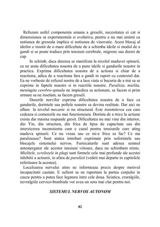 Refuzam astfel componenta umana a greselii, necesitatea ei cat si
dimensiunea sa experimentala si evolutiva, pentru a nu mai aminti ca
notiunea de greseala implica si notiunea de vinovatie. Acest blocaj al
ideilor e insotit de o mare dificultate de a schimba ideile si modul de a
gandi si se poate traduce prin tensiuni cerebrale, migrene sau dureri de
cap.
In schimb, daca durerea se manifesta la nivelul maduvei spinarii,
ea ne arata dificultatea noastra de a pune ideile si gandurile noastre in
practica. Exprima dificultatea noastra de a actiona si chiar de a
reactiona, adica de a reactiona fara a gandi in raport cu contextul dat.
Ea ne vorbeste de refuzul nostru de a lasa viata si bucuria de a trai sa se
exprime in faptele noastre si in reactiile noastre. Paralizia, mielita,
meningita cerebro-spinala ne impiedica sa actionam, sa facem si prim
urmare sa ne inselam, sa facem greseli.
Durerile nervilor exprima dificultatea noastra de a face ca
gandurile, dorintele sau poftele noastre sa devina realitate. Dar aici ne
aflam la nivelul mecanic si nu structural. Este tranmiterea cea care
cedeaza si comenzile nu mai functioneaza. Dorinta de a trece la actiune
exista dar masina raspunde gresit. Dificultatea nu mai vine din interior,
din Yin, din structura, din frica de lipsa de capacitate sau din
interzicerea inconstienta cum e cazul pentru tensiunile care ating
maduva spinarii. Ce nu vreau sau ce mi-e frica sa fac? Ce ma
paralizeaza? Sunt atatea intrebari exprimate prin suferintele sau
blocajele sistemului nervos. Furnicaturile sunt adesea semnul
antemergator ale acestor tensiuni viitoare, daca nu schimbam nimic.
Mielitele, screlozele in plagi sunt formele cele mai profunde ale acestei
inhibitii a actiunii, in afara de paralizii (vedeti mai departe in capitolele
referitoare la acestea).
Localizarea nervului atins ne informeaza precis despre motivul
incapacitatii cautate. E sufient sa ne raportam la partea corpului in
cauza pentru a putea face legatura intre cele doua. Sciatica, cruralgiile,
nevralgiile cervico-branhiale vor avea un sens mai clar pentru noi.
SISTEMUL NERVOS AUTONOM

82

 
