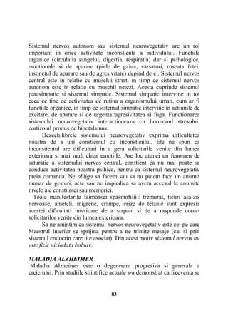 Sistemul nervos autonom sau sistemul neurovegetativ are un rol
important in orice activitate inconstienta a individului. Functiile
organice (circulatia sangelui, digestia, respiratia) dar si psihologice,
emotionale si de aparare (piele de gaina, varsaturi, roseata fetei,
instinctul de aparare sau de agresivitate) depind de el. Sistemul nervos
central este in relatie cu muschii striati in timp ce sistemul nervos
autonom este in relatie cu muschii netezi. Acesta cuprinde sistemul
parasimpatic si sistemul simpatic. Sistemul simpatic intervine in tot
ceea ce tine de activitatea de rutina a organismului uman, cum ar fi
functiile organice, in timp ce sistemul simpatic intervine in actiunile de
excitare, de aparare si de urgenta :agresivitatea si fuga. Functionarea
sistemului neurovegetativ interactioneaza cu hormonul stresului,
cortizolul produs de hipotalamus.
Dezechilibrele sistemului neurovegetativ exprima dificultatea
noastra de a uni constientul cu inconstientul. Ele ne spun ca
inconstientul are dificultati in a gera solicitarile venite din lumea
exterioara si mai mult chiar emotiile. Are loc atunci un fenomen de
saturatie a sistemului nervos central, constient ca nu mai poate sa
conduca activitatea noastra psihica, pentru ca sistemul neurovegetativ
preia comanda. Ne obliga sa facem sau sa nu putem face un anumit
numar de gesturi, acte sau ne impiedica sa avem accesul la anumite
nivele ale constiintei sau memoriei.
Toate manifestarile faimoasei spasmofilii : tremurat, ticuri asa-zis
nervoase, ameteli, migrene, crampe, crize de tetanie sunt expresia
acestei dificultati interioare de a stapani si de a raspunde corect
solicitarilor venite din lumea exterioara.
Sa ne amintim ca sistemul nervos neurovegetativ este cel pe care
Maestrul Interior se sprijina pentru a ne trimite mesaje (cat si prin
sistemul endocrin care ii e asociat). Din acest motiv sistemul nervos nu
este fizic niciodata bolnav.
MALADIA ALZHEIMER
Maladia Alzheimer este o degenerare progresiva si generala a
creierului. Prin studiile stiintifice actuale s-a demonstrat ca frecventa sa

83

 
