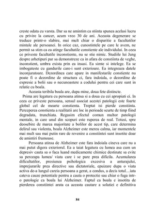 creste odata cu varsta. Dar sa ne amintim ca stiinta spunea acelasi lucru
cu privire la cancer, acum vreo 30 de ani. Aceasta degenerare se
traduce printr-o slabire, mai mult chiar o disparitie a facultatilor
mintale ale persoanei. In orice caz, cunostintele pe care le avem, ne
permit sa stim ca ea atinge facultatile constiente ale individului. In ceea
ce priveste facultatile inconstiente, nu se stie nimic. Studiile lui Jung
despre arhetipuri par sa demonstreze ca in afara de constiinta de veghe,
inconstient, umbra exista prin ea insasi. Ea simte si intelege. Ea se
imbogateste cu gandurile care-i sunt exterioare. Ea integreaza datele
inconjuratoare. Dezordinea care apare in manifestarile constiente nu
poate fi o dezordine de structura ci, fara indoiala, o dezordine de
expresie a bolii sau o necunoastere a codului pentru cei care sunt in
relatie cu boala.
Aceasta teribila boala are, dupa mine, doua fete distincte.
Prima are legatura cu persoana atinsa si a doua cu cei apropiati ei. In
ceea ce priveste persoana, sensul asociat acestei patologii este foarte
global cel de moarte constienta. Treptat isi pierde constiinta.
Perceperea constienta a realitatii are loc in perioade scurte de timp fiind
degradata, trunchiata. Regasim efectul comun multor patologii
mentale, in care unul din scopuri este ruperea de real. Totusi, spre
deosebire de marea majoritate a bolilor de acest tip, care determina
delirul sau violenta, boala Alzheimer este mereu calma, iar momentele
mai mult sau mai putin rare de revenire a constiintei sunt insotite doar
de amintiri frumoase.
Persoana atinsa de Alzheimer este fara indoiala cineva care nu a
mai putut digera exteriorul. Ea a taiat legatura cu lumea asa cum un
depresiv cauta sa o faca luand medicamente chimice destinate sa evite
sa perceapa lumea/ viata care i se pare prea dificila. Acumularea
dificultatilor, presiunea psihologica excesiva a anturajului,
imprejurarile prea directive sau dictatoriale, epuizare dupa o viata
activa de-a lungul careia persoana a gerat, a condus, a decis totul....iata
cateva cauze potentiale pentru a cauta o protectie sau chiar o fuga intro patologie ca boala lui Alzheimer. Faptul ca boala e insotita de
pierderea constiintei arata ca aceasta cautare a solutiei e definitiva

84

 