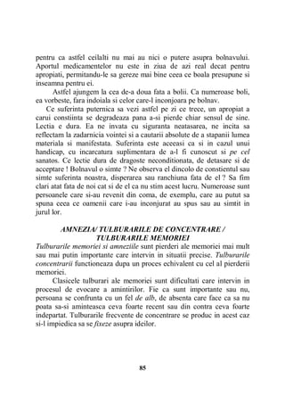 pentru ca astfel ceilalti nu mai au nici o putere asupra bolnavului.
Aportul medicamentelor nu este in ziua de azi real decat pentru
apropiati, permitandu-le sa gereze mai bine ceea ce boala presupune si
inseamna pentru ei.
Astfel ajungem la cea de-a doua fata a bolii. Ca numeroase boli,
ea vorbeste, fara indoiala si celor care-l inconjoara pe bolnav.
Ce suferinta puternica sa vezi astfel pe zi ce trece, un apropiat a
carui constiinta se degradeaza pana a-si pierde chiar sensul de sine.
Lectia e dura. Ea ne invata cu siguranta neatasarea, ne incita sa
reflectam la zadarnicia vointei si a cautarii absolute de a stapanii lumea
materiala si manifestata. Suferinta este aceeasi ca si in cazul unui
handicap, cu incarcatura suplimentara de a-l fi cunoscut si pe cel
sanatos. Ce lectie dura de dragoste neconditionata, de detasare si de
acceptare ! Bolnavul o simte ? Ne observa el dincolo de constientul sau
simte suferinta noastra, disperarea sau ranchiuna fata de el ? Sa fim
clari atat fata de noi cat si de el ca nu stim acest lucru. Numeroase sunt
persoanele care si-au revenit din coma, de exemplu, care au putut sa
spuna ceea ce oamenii care i-au inconjurat au spus sau au simtit in
jurul lor.
AMNEZIA/ TULBURARILE DE CONCENTRARE /
TULBURARILE MEMORIEI
Tulburarile memoriei si amneziile sunt pierderi ale memoriei mai mult
sau mai putin importante care intervin in situatii precise. Tulburarile
concentrarii functioneaza dupa un proces echivalent cu cel al pierderii
memoriei.
Clasicele tulburari ale memoriei sunt dificultati care intervin in
procesul de evocare a amintirilor. Fie ca sunt importante sau nu,
persoana se confrunta cu un fel de alb, de absenta care face ca sa nu
poata sa-si aminteasca ceva foarte recent sau din contra ceva foarte
indepartat. Tulburarile frecvente de concentrare se produc in acest caz
si-l impiedica sa se fixeze asupra ideilor.

85

 