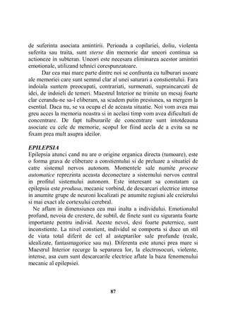 de suferinta asociata amintirii. Perioada a copilariei, doliu, violenta
suferita sau traita, sunt sterse din memorie dar uneori continua sa
actioneze in subteran. Uneori este necesara eliminarea acestor amintiri
emotionale, utilizand tehnici corespunzatoare.
Dar cea mai mare parte dintre noi se confrunta cu tulburari usoare
ale memoriei care sunt semnul clar al unei saturari a constientului. Fara
indoiala suntem preocupati, contrariati, surmenati, supraincarcati de
idei, de indoieli de temeri. Maestrul Interior ne trimite un mesaj foarte
clar cerandu-ne sa-l eliberam, sa scadem putin presiunea, sa mergem la
esential. Daca nu, se va ocupa el de aceasta situatie. Noi vom avea mai
greu acces la memoria noastra si in acelasi timp vom avea dificultati de
concentrare. De fapt tulburarile de concentrare sunt intotdeauna
asociate cu cele de memorie, scopul lor fiind acela de a evita sa ne
fixam prea mult asupra ideilor.
EPILEPSIA
Epilepsia atunci cand nu are o origine organica directa (tumoare), este
o forma grava de eliberare a constientului si de preluare a situatiei de
catre sistemul nervos autonom. Momentele sale numite procese
automatice reprezinta aceasta deconectare a sistemului nervos central
in profitul sistemului autonom. Este interesant sa constatam ca
epilepsia este produsa, mecanic vorbind, de descarcari electrice intense
in anumite grupe de neuroni localizati pe anumite regiuni ale creierului
si mai exact ale cortexului cerebral.
Ne aflam in dimensiunea cea mai inalta a individului. Emotionalul
profund, nevoia de crestere, de subtil, de finete sunt cu siguranta foarte
importante pentru individ. Aceste nevoi, desi foarte puternice, sunt
inconstiente. La nivel constient, individul se comporta si duce un stil
de viata total diferit de cel al asteptarilor sale profunde (reale,
idealizate, fantasmagorice sau nu). Diferenta este atunci prea mare si
Maestrul Interior recurge la separarea lor, la electrosocuri, violente,
intense, asa cum sunt descarcarile electrice aflate la baza fenomenului
mecanic al epilepsiei.

87

 