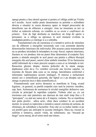 sparge pentru a face destul zgomot si pentru a-l obliga astfel pe Vizitiu
sa-l asculte. Acest stadiu poate deasemenea sa permita o schimbare
directa a situatiei in cauza deoarece apare in timpul procesului de
densificare sau de eliberare a energiei. Asta nu inseamna ca noi va
trebui sa reducem schema, cu conditia ca sa avem o confirmare de
primire. Este de fapt destinata sa marcheze un timp de oprire a
persoanei, sa o oblige sa opreasca in acel moment evolutia sa
neadaptata pentru a o intelege si a o schimba.
Traumatismul este de asemenea si o tentativa activa de stimulare
sau de eliberare a energiilor tensionale care s-au acumulat datorita
distorsiunilor interioare ale indivisului. Din aceasta cauza traumatismul
nu se produce niciodata la intamplare in corp. Socul, ruptura interioara,
fractura se vor produce intr-un punct bine determinat al corpului fizic
pentru a stimula energiile in acel punct sau pentru a elibera blocajul
energetic din acel punct, uneori chiar ambele simultan. El ne furnizeaza
astfel informatii de o mare precizie asupra a ceea ce se intampla in noi.
Rasucirea gleznei drepte, taierea policelui de la mana stanga,
deplasarea celei de-a 3-a vertebre cervicale sau lovirea capului, va
insemna de fiecare data ceea ce nu merge, lateralitatea conferind o
informatie suplimentara acestei intelegeri. O entorsa a incheieturii
mainii are o semnificatie generala, dar faptul ca e pe dreapta sau pe
stanga va preciza inca o data semnificatia ei.
Traumatismele sunt active deoarece se manifesta in Yang, avand
legatura , in general, cu partile corpului care sunt la exterior: membre,
cap, bust. Actioneaza de asemenea la nivelul energiilor defensive care
circula in principal la suprafata corpului. Trebuie stiut ca, cu cat
tensiunea este mai puternica sau dureaza de mai mult timp fara a fi
“percepute”, cu atat are sansa de a fi majora, violenta. Nu se manifesta
mai putin pozitiv, adica activ, chiar daca conduce la un accident
mortal, in sensul ca reprezinta o tentativa uneori extrema de actiune, de
eliminare, de schimbare a lucrurilor. Este clar ca va trebui inteles si pe
cat posibil gera sau anticipat in aceasta intelegere. Daca nu, riscam sa
suferim o tentativa, uneori vitala, de solutionare, sau “trecand pe
langa” acest mesaj, de-al retrai mult mai intens.

9

 