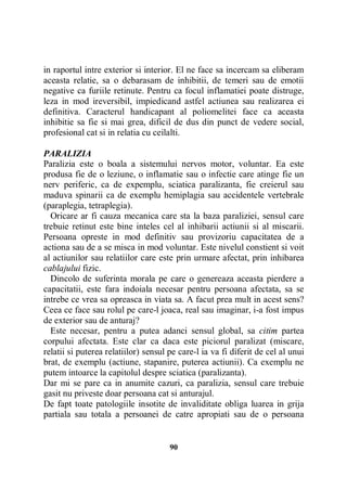 in raportul intre exterior si interior. El ne face sa incercam sa eliberam
aceasta relatie, sa o debarasam de inhibitii, de temeri sau de emotii
negative ca furiile retinute. Pentru ca focul inflamatiei poate distruge,
leza in mod ireversibil, impiedicand astfel actiunea sau realizarea ei
definitiva. Caracterul handicapant al poliomelitei face ca aceasta
inhibitie sa fie si mai grea, dificil de dus din punct de vedere social,
profesional cat si in relatia cu ceilalti.
PARALIZIA
Paralizia este o boala a sistemului nervos motor, voluntar. Ea este
produsa fie de o leziune, o inflamatie sau o infectie care atinge fie un
nerv periferic, ca de expemplu, sciatica paralizanta, fie creierul sau
maduva spinarii ca de exemplu hemiplagia sau accidentele vertebrale
(paraplegia, tetraplegia).
Oricare ar fi cauza mecanica care sta la baza paraliziei, sensul care
trebuie retinut este bine inteles cel al inhibarii actiunii si al miscarii.
Persoana opreste in mod definitiv sau provizoriu capacitatea de a
actiona sau de a se misca in mod voluntar. Este nivelul constient si voit
al actiunilor sau relatiilor care este prin urmare afectat, prin inhibarea
cablajului fizic.
Dincolo de suferinta morala pe care o genereaza aceasta pierdere a
capacitatii, este fara indoiala necesar pentru persoana afectata, sa se
intrebe ce vrea sa opreasca in viata sa. A facut prea mult in acest sens?
Ceea ce face sau rolul pe care-l joaca, real sau imaginar, i-a fost impus
de exterior sau de anturaj?
Este necesar, pentru a putea adanci sensul global, sa citim partea
corpului afectata. Este clar ca daca este piciorul paralizat (miscare,
relatii si puterea relatiilor) sensul pe care-l ia va fi diferit de cel al unui
brat, de exemplu (actiune, stapanire, puterea actiunii). Ca exemplu ne
putem intoarce la capitolul despre sciatica (paralizanta).
Dar mi se pare ca in anumite cazuri, ca paralizia, sensul care trebuie
gasit nu priveste doar persoana cat si anturajul.
De fapt toate patologiile insotite de invaliditate obliga luarea in grija
partiala sau totala a persoanei de catre apropiati sau de o persoana

90

 