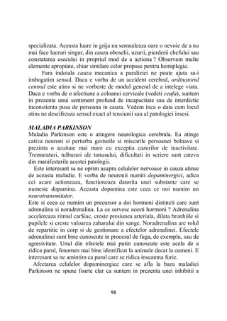 specializata. Aceasta luare in grija nu semnaleaza oare o nevoie de a nu
mai face lucruri singur, din cauza oboselii, uzurii, pierderii chefului sau
constatarea esecului in propriul mod de a actiona ? Observam multe
elemente apropiate, chiar similare celor propuse pentru hemiplegie.
Fara indoiala cauza mecanica a paraliziei ne poate ajuta sa-i
imbogatim sensul. Daca e vorba de un accident cerebral, ordinatorul
central este atins si ne vorbeste de modul general de a intelege viata.
Daca e vorba de o afectiune a coloanei cervicale (vedeti ceafa), suntem
in prezenta unui sentiment profund de incapacitate sau de interdictie
inconstienta pusa de persoana in cauza. Vedem inca o data cum locul
atins ne descifreaza sensul exact al tensiunii sau al patologiei insesi.
MALADIA PARKINSON
Maladia Parkinson este o atingere neurologica cerebrala. Ea atinge
cativa neuroni si perturba gesturile si miscarile persoanei bolnave si
prezinta o acuitate mai mare cu exceptia cazurilor de inactivitate.
Tremuraturi, tulburari ale tonusului, dificultati in scriere sunt cateva
din manifestarile acestei patologii.
Este interesant sa ne oprim asupra celulelor nervoase in cauza atinse
de aceasta maladie. E vorba de neuronii numiti dopaminergici, adica
cei acare actioneaza, functioneaza datorita unei substante care se
numeste dopamina. Aceasta dopamina este ceea ce noi numim un
neurotransmitator.
Este si ceea ce numim un precursor a doi hormoni distincti care sunt
adrenalina si noradrenalina. La ce servesc acesti hormoni ? Adrenalina
accelereaza ritmul car$iac, creste presiunea arteriala, dilata bronhiile si
pupilele si creste valoarea zaharului din sange. Noradrenalina are rolul
de repartitie in corp si de gestionare a efectelor adrenalinei. Efectele
adrenalinei sunt bine cunoscute in procesul de fuga, de exemplu, sau de
agresivitate. Unul din efectele mai putin cunoscute este acela de a
ridica parul, fenomen mai bine identificat la animale decat la oameni. E
interesant sa ne amintim ca parul care se ridica inseamna furie.
Afectarea celulelor dopaminergice care se afla la baza maladiei
Parkinson ne spune foarte clar ca suntem in prezenta unei inhibitii a

91

 