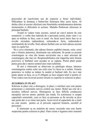 procesului de reactivitate sau de expresie a furiei individului.
Dificulatea la demaraj a bolnavilor ilustreaza bine acest lucru. Al
doilea efect al acestei afectiuni este bineinteles neindemanarea datorata
tremuratului si dificulatii in actiune. Maladia Parkinson afecteaza in
principal barbatii.
Avand in vedere toate acestea, sensul pe care-l putem da este
urmatorul : e vorba fara indoiala de o persoana careia, toata viata i s-a
spus ce trebuia sa faca, cum si cand. Au facut acest lucru fara sa se
revolte niciodata (adrenalina), retinandu-si furia, inabusindu-si
sentimentele de revolta. Sunt adesea barbati care au trait adesea aceasta
stare in cuplul lor.
Nu e ceva sistematic, dar adesea femeia cuplului (mama, sotie, sora)
este o femeie puternica, dominanta sau sufocanta. Se poate ca aceasta
constrangere sa vina din lumea serviciului sau a unei structuri de
constrangere, dar mai rar. Responsabilitatea este impartita intre femeia
puternica si barbatul care accepta sa se supuna. Pretul platit poate
parea greu dar e mereu semnul unei mari suferinte.
Si aici e interesant sa observam ca patologia aleasa, intoarce
constrangerea contra celui sau celei care l-a facut sa o sufere. Femeia
puternica va trebui sa indure la randul ei barbaul slab. Ea nu-i mai
poate spune sa faca, ea va fi obligata sa faca singura totul si pentru el.
Vom vedea cum inversul acestei situatii se exprima in scleroza in placi.
SCLEROZA IN PLACI
Scleroza in placi este o distrugere, in placi, a mielinei care este partea
protectoare a sistemului nervos central sau motor. Rolul sau este de a
accelera influxul nervos. Distrugerea sa face dificila conducerea
mesajului nervos motor, partiala sau totala. Ea actioneaza si asupra
capacitatii senzoriale, ceea ce face ca persoana sa fie nevoita sa faca
mai putin dar si sa simta mai putin. Acest nivel al capacitatii de a simti
nu este neutru pentru ca el priveste aspectul feminin, sensibil al
persoanei.
E interesant sa ne amintim de cauza vaccinala care este foarte
suspectata pentru scleroza in placi. Oare exista o legatura intre sistemul

92

 